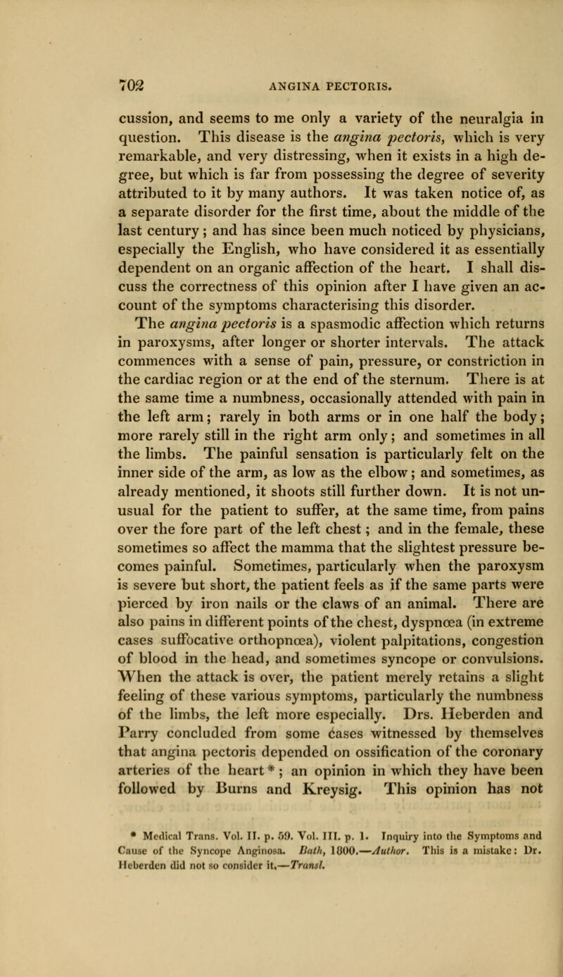 cussion, and seems to me only a variety of the neuralgia in question. This disease is the angina pectoris, which is very remarkable, and very distressing, when it exists in a high de- gree, but which is far from possessing the degree of severity attributed to it by many authors. It was taken notice of, as a separate disorder for the first time, about the middle of the last century; and has since been much noticed by physicians, especially the English, who have considered it as essentially dependent on an organic affection of the heart. I shall dis- cuss the correctness of this opinion after I have given an ac- count of the symptoms characterising this disorder. The angina pectoris is a spasmodic affection which returns in paroxysms, after longer or shorter intervals. The attack commences with a sense of pain, pressure, or constriction in the cardiac region or at the end of the sternum. There is at the same time a numbness, occasionally attended with pain in the left arm; rarely in both arms or in one half the body; more rarely still in the right arm only; and sometimes in all the limbs. The painful sensation is particularly felt on the inner side of the arm, as low as the elbow; and sometimes, as already mentioned, it shoots still further down. It is not un- usual for the patient to suffer, at the same time, from pains over the fore part of the left chest; and in the female, these sometimes so affect the mamma that the slightest pressure be- comes painful. Sometimes, particularly when the paroxysm is severe but short, the patient feels as if the same parts were pierced by iron nails or the claws of an animal. There are also pains in different points of the chest, dyspnoea (in extreme cases suffocative orthopncea), violent palpitations, congestion of blood in the head, and sometimes syncope or convulsions. When the attack is over, the patient merely retains a slight feeling of these various symptoms, particularly the numbness of the limbs, the left more especially. Drs. Heberden and Parry concluded from some cases witnessed by themselves that angina pectoris depended on ossification of the coronary arteries of the heart * ; an opinion in which they have been followed by Burns and Kreysig. This opinion has not • Medical Trans. Vol. II. p. 50. Vol. III. p. 1. Inquiry into the Symptoms and Cause of the Syncope Anginosa. Lath, 1800.—Author. This is a mistake: Dr. Heberden did not so consider it,—Transl.