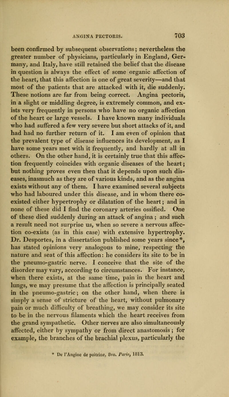 been confirmed by subsequent observations; nevertheless the greater number of physicians, particularly in England, Ger- many, and Italy, have still retained the belief that the disease in question is always the effect of some organic affection of the heart, that this affection is one of great severity—and that most of the patients that are attacked with it, die suddenly. These notions are far from being correct. Angina pectoris, in a slight or middling degree, is extremely common, and ex- ists very frequently in persons who have no organic affection of the heart or large vessels. I have known many individuals who had suffered a few very severe but short attacks of it, and had had no further return of it. I am even of opinion that the prevalent type of disease influences its development, as I have some years met with it frequently, and hardly at all in others. On the other hand, it is certainly true that this affec- tion frequently coincides with organic diseases of the heart; but nothing proves even then that it depends upon such dis- eases, inasmuch as they are of various kinds, and as the angina exists without any of them. I have examined several subjects who had laboured under this disease, and in whom there co- existed either hypertrophy or dilatation of the heart; and in none of these did I find the coronary arteries ossified. One of these died suddenly during an attack of angina; and such a result need not surprise us, when so severe a nervous affec- tion co-exists (as in this case) with extensive hypertrophy. Dr. Desportes, in a dissertation published some years since*, has stated opinions very analogous to mine, respecting the nature and seat of this affection: he considers its site to be in the pneumo-gastric nerve. I conceive that the site of the disorder may vary, according to circumstances. For instance, when there exists, at the same time, pain in the heart and lungs, we may presume that the affection is principally seated in the pneumo-gastric; on the other hand, when there is simply a sense of stricture of the heart, without pulmonary pain or much difficulty of breathing, we may consider its site to be in the nervous filaments which the heart receives from the grand sympathetic. Other nerves are also simultaneously affected, either by sympathy or from direct anastomosis; for example, the branches of the brachial plexus, particularly the * De l'Angine de poitrine, 8vo. Paris, 1813.