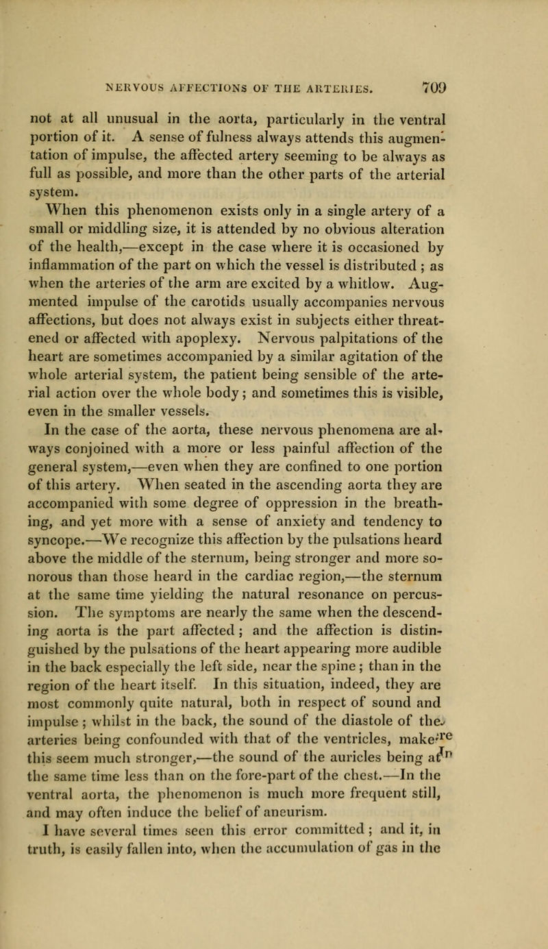 not at all unusual in the aorta, particularly in the ventral portion of it. A sense of fulness always attends this augmen- tation of impulse, the affected artery seeming to be always as full as possible, and more than the other parts of the arterial system. When this phenomenon exists only in a single artery of a small or middling size, it is attended by no obvious alteration of the health,—except in the case where it is occasioned by inflammation of the part on which the vessel is distributed ; as when the arteries of the arm are excited by a whitlow. Aug- mented impulse of the carotids usually accompanies nervous affections, but does not always exist in subjects either threat- ened or affected with apoplexy. Nervous palpitations of the heart are sometimes accompanied by a similar agitation of the whole arterial system, the patient being sensible of the arte- rial action over the whole body; and sometimes this is visible, even in the smaller vessels. In the case of the aorta, these nervous phenomena are al- ways conjoined with a more or less painful affection of the general system,—even when they are confined to one portion of this artery. When seated in the ascending aorta they are accompanied with some degree of oppression in the breath- ing, and yet more with a sense of anxiety and tendency to syncope.—Wre recognize this affection by the pulsations heard above the middle of the sternum, being stronger and more so- norous than those heard in the cardiac region,—the sternum at the same time yielding the natural resonance on percus- sion. The symptoms are nearly the same when the descend- ing aorta is the part affected ; and the affection is distin- guished by the pulsations of the heart appearing more audible in the back especially the left side, near the spine ; than in the region of the heart itself. In this situation, indeed, they are most commonly quite natural, both in respect of sound and impulse ; whilst in the back, the sound of the diastole of the./ arteries being confounded with that of the ventricles, make;re this seem much stronger,—the sound of the auricles being at p the same time less than on the fore-part of the chest.—In the ventral aorta, the phenomenon is much more frequent still, and may often induce the belief of aneurism. I have several times seen this error committed ; and it, in truth, is easily fallen into, when the accumulation of gas in the