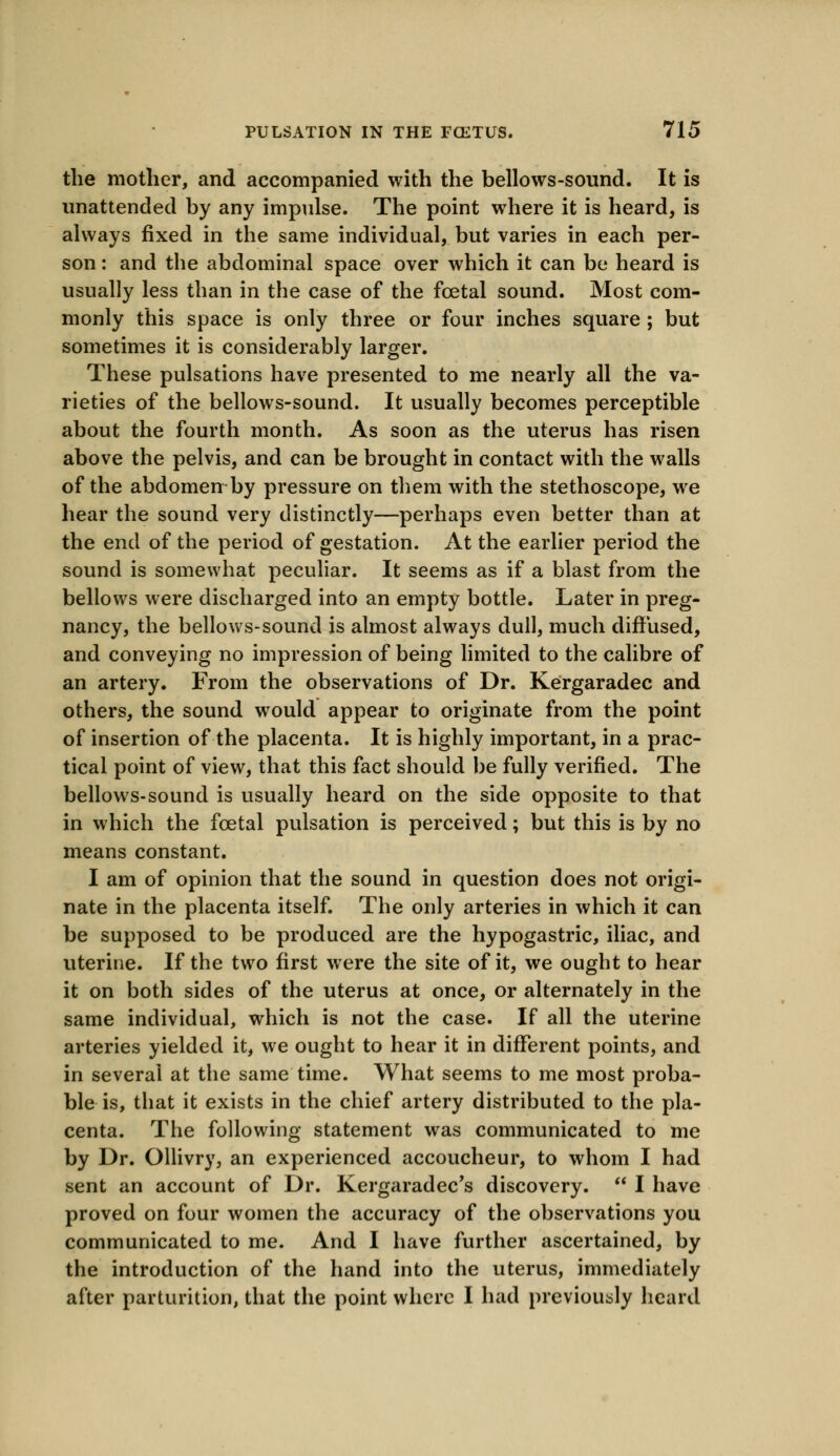 the mother, and accompanied with the bellows-sound. It is unattended by any impulse. The point where it is heard, is always fixed in the same individual, but varies in each per- son : and the abdominal space over which it can be heard is usually less than in the case of the foetal sound. Most com- monly this space is only three or four inches square; but sometimes it is considerably larger. These pulsations have presented to me nearly all the va- rieties of the bellows-sound. It usually becomes perceptible about the fourth month. As soon as the uterus has risen above the pelvis, and can be brought in contact with the walls of the abdomen by pressure on them with the stethoscope, we hear the sound very distinctly—perhaps even better than at the end of the period of gestation. At the earlier period the sound is somewhat peculiar. It seems as if a blast from the bellows were discharged into an empty bottle. Later in preg- nancy, the bellows-sound is almost always dull, much diffused, and conveying no impression of being limited to the calibre of an artery. From the observations of Dr. Kergaradec and others, the sound would appear to originate from the point of insertion of the placenta. It is highly important, in a prac- tical point of view, that this fact should be fully verified. The bellows-sound is usually heard on the side opposite to that in which the foetal pulsation is perceived; but this is by no means constant. I am of opinion that the sound in question does not origi- nate in the placenta itself. The only arteries in which it can be supposed to be produced are the hypogastric, iliac, and uterine. If the two first were the site of it, we ought to hear it on both sides of the uterus at once, or alternately in the same individual, which is not the case. If all the uterine arteries yielded it, we ought to hear it in different points, and in several at the same time. What seems to me most proba- ble is, that it exists in the chief artery distributed to the pla- centa. The following statement was communicated to me by Dr. Ollivry, an experienced accoucheur, to whom I had sent an account of Dr. Kergaradec's discovery.  I have proved on four women the accuracy of the observations you communicated to me. And I have further ascertained, by the introduction of the hand into the uterus, immediately after parturition, that the point where I had previously heard