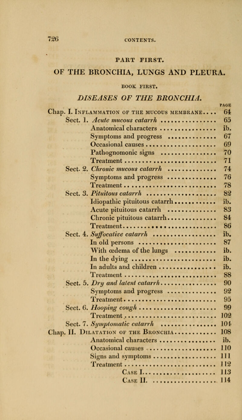 PART FIRST. OF THE BRONCHIA, LUNGS AND PLEURA. BOOK FIRST. DISEASES OF THE BRONCHIA. PAGE Chap. I. Inflammation of the mucous membrane. ... 64 Sect. 1. Acute mucous catarrh 65 Anatomical characters ib. Symptoms and progress 67 Occasional causes 69 Pathognomonic signs 70 Treatment 71 Sect. 2. Chronic mucous catarrh 74 Symptoms and progress 76 Treatment 78 Sect. 3. Pituitous catarrh 82 Idiopathic pituitous catarrh ib. Acute pituitous catarrh 83 Chronic pituitous catarrh 84 Treatment 86 Sect. 4. Suffocative catarrh ib. In old persons 87 With oedema of the lungs ib. In the dying ib. In adults and children ib. Treatment • 88 Sect. 5. Dry and latent catarrh 90 Symptoms and progress 92 Treatment 95 Sect. 6. Hooping cough 99 Treatment 102 Sect. 7. Symptomatic catarrh 101 Chap. II. Dilatation of the Bronchia 108 Anatomical characters ib. Occasional causes , 110 Signs and symptoms Ill Treatment 112 Case 1 113 Cask II 114