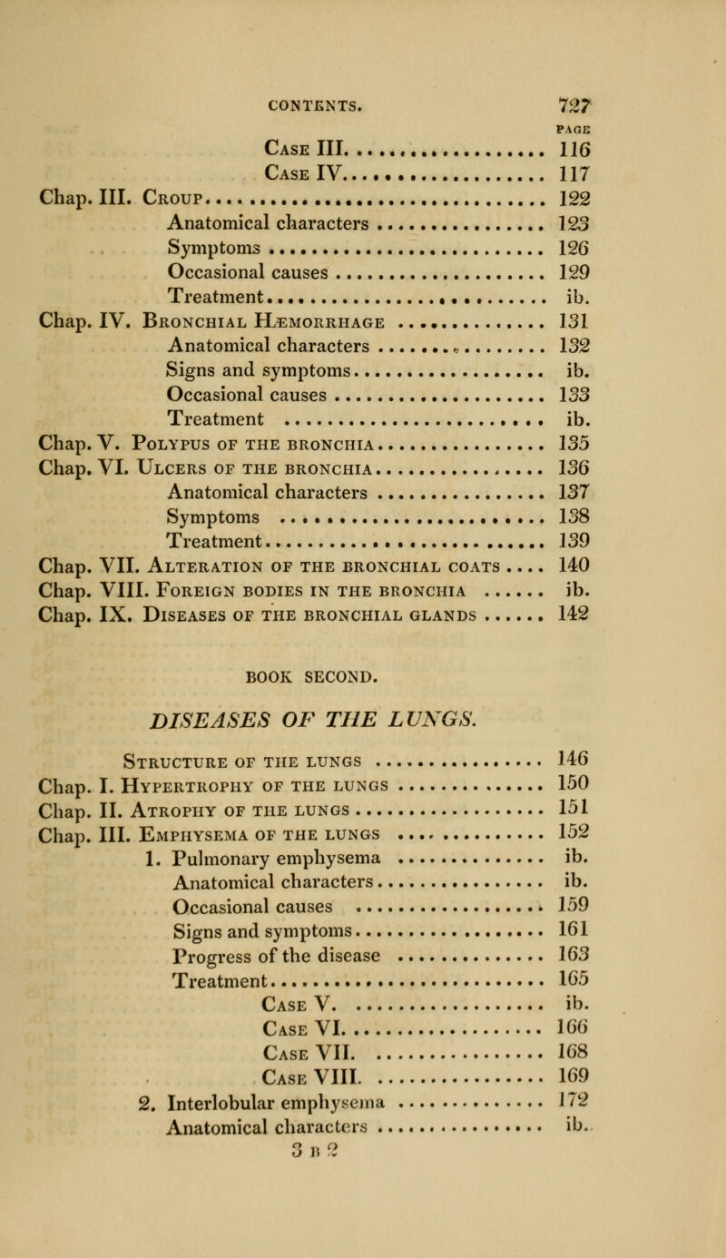 PAGE Case III 116 Case IV 117 Chap. III. Croup 122 Anatomical characters 123 Symptoms 126 Occasional causes 129 Treatment • • •« ib. Chap. IV. Bronchial Hemorrhage 131 Anatomical characters „ 132 Signs and symptoms ib. Occasional causes 133 Treatment ib. Chap. V. Polypus of the bronchia 135 Chap. VI. Ulcers of the bronchia 136 Anatomical characters 137 Symptoms 138 Treatment 139 Chap. VII. Alteration of the bronchial coats .... 140 Chap. VIII. Foreign bodies in the bronchia ib. Chap. IX. Diseases of the bronchial glands 142 BOOK SECOND. DISEASES OF THE LUNGS. Structure of the lungs 146 Chap. I. Hypertrophy of the lungs 150 Chap. II. Atrophy of the lungs 151 Chap. III. Emphysema of the lungs 152 1. Pulmonary emphysema ib. Anatomical characters ib. Occasional causes • 159 Signs and symptoms 161 Progress of the disease 163 Treatment 165 Case V ib. Case VI 166 Case VII 168 Case VIII 169 2. Interlobular emphysema J 72 Anatomical characters ib. 3 i* cl