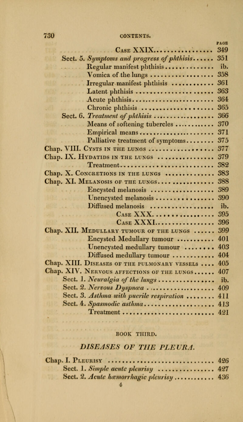 PAGE Case XXIX 349 Sect. 5. Symptoms and progress of phthisis 351 Regular manifest phthisis ib. Vomica of the lungs 358 Irregular manifest phthisis 361 Latent phthisis 363 Acute phthisis 364 Chronic phthisis 365 Sect. 6. Treatment of phthisis 366 Means of softening tubercles 370 Empirical means • 371 Palliative treatment of symptoms 375 Chap. VIII. Cysts in the lungs 377 Chap. IX. Hydatids in the lungs 379 Treatment 382 Chap. X. Concretions in the lungs 383 Chap. XL Melanosis of the lungs 388 Encysted melanosis 389 Unencysted melanosis s 390 Diffused melanosis ib. Case XXX 395 Case XXXI 396 Chap. XII. Medullary tumour of the lungs 399 Encysted Medullary tumour 401 Unencysted medullary tumour 403 Diffused medullary tumour 404 Chap. XIII. Diseases of the fulmonary vessels .... 405 Chap. XIV. Nervous affections of the lungs 407 Sect. 1. Neuralgia of the lungs ib. Sect. 2. Nervous Dyspnoea 409 Sect. 3. Asthma with j)uerile respiration 411 Sect. 4. Spasmodic asthma 413 Treatment ..., 421 BOOK THIRD. DISEASES OF THE PLEURA. Chap. I. Pleurisy 426 Sect. 1. Simple acute pleurisy 427 Sect. 2. Acute hemorrhagic pleurisy 436 4