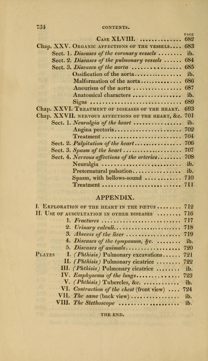 PAGE CaseXLVIII 682 Chap. XXV. Organic affections of the vessels. ... 683 Sect. 1. Diseases of the coronary vessels ib. Sect. 2. Diseases of the pulmonary vessels 684 Sect. 3. Diseases of the aorta • •. • 685 Ossification of the aorta ib. Malformation of the aorta 686 Aneurism of the aorta 687 Anatomical characters ib. Signs 689 Chap. XXVI. Treatment of diseases of the heart. 693 Chap. XXVII. nervous affections of the heart, &c. 701 Sect. 1. Neuralgia of the heart ib. Angina pectoris 702 Treatment 704 Sect. 2. Palpitation of the heart • 706 Sect. 3. Spasm of the heart 707 Sect. 4. Nervous affections of the arteries 708 Neuralgia ib. Preternatural pulsation ib. Spasm, with bellows-sound 710 Treatment ..» 711 APPENDIX. I. Exploration of the heart in the fcetus 712 II. Use of auscultation in other diseases 716 1. Fractures 717 2. Urinary calculi 718 3. Abscess of the liver 719 4. Diseases of the tympanum, $c ib. 5. Diseases of animals 720 Plates I. (Phthisis) Pulmonary excavations 721 II. (Phthisis) Pulmonary cicatrice 722 III. (Phthisis) Pulmonary cicatrice ib. IV. Emphysema of the lungs 723 V. (Phthisis) Tubercles, &c. . ib. VI. Contraction of the chest (front view) .... 724 VII. The same (back view) ib. VIII. The Stethoscope ib. THE END.