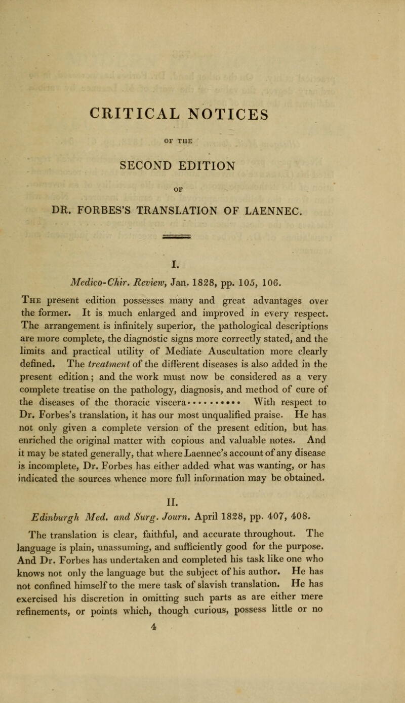 CRITICAL NOTICES OF THE SECOND EDITION OF DR. FORBES'S TRANSLATION OF LAENNEC. I. Medico-Chir. Review, Jan. 1828, pp. 105, 106. The present edition possesses many and great advantages over the former. It is much enlarged and improved in every respect. The arrangement is infinitely superior, the pathological descriptions are more complete, the diagnostic signs more correctly stated, and the limits and practical utility of Mediate Auscultation more clearly denned. The treatment of the different diseases is also added in the present edition; and the work must now be considered as a very complete treatise on the pathology, diagnosis, and method of cure of the diseases of the thoracic viscera ••• With respect to Dr. Forbes's translation, it has our most unqualified praise. He has not only given a complete version of the present edition, but has enriched the original matter with copious and valuable notes. And it may be stated generally, that where Laennec's account of any disease is incomplete, Dr. Forbes has either added what was wanting, or has indicated the sources whence more full information may be obtained. II. Edinburgh Med. and Surg. Journ. April 1828, pp. 407, 408. The translation is clear, faithful, and accurate throughout. The language is plain, unassuming, and sufficiently good for the purpose. And Dr. Forbes has undertaken and completed his task like one who knows not only the language but the subject of his author. He has not confined himself to the mere task of slavish translation. He has exercised his discretion in omitting such parts as are either mere refinements, or points which, though curious, possess little or no 4