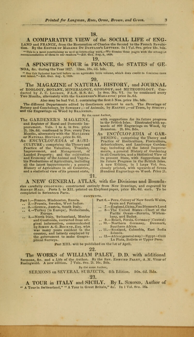 18. A COMPARATIVE VIEW of the SOCIAL LIFE of ENG- LAND and FRANCE, from the Restoration of Charles the Second to the French Revolu- tion. By the Editor of Madame Du Deffand's Letters. In 1 Vol.8vo. price 13s. hds. This is a most entertaining as well as Interesting work.—We dismiss these pages with the strougibt recommendation of them to our readers.—Lit. Gaz. Aug. 9, 1828. 19. A SPINSTER'S TOUR in FRANCE, the STATES of GE- NOA, &c. during the Year 1827. 12mo. 10s. (id. bds.  Our fair Spinster has laid before us an agreeable little volume, which does credit to feminine taste and talent.—Lit. Gaz. Aug. 2, 1828. 20. The MAGAZINE of NATURAL HISTORY, and JOURNAL of ZOOLOGY, BOTANY, MINERALOGY, GEOLOGY, and METEOROLOGY. Con- ducted by J. C. Loudon, F.L.S. H.S. &c. In 8vo. No. VI. (to be continued every Two Months, alternately with the Gardener's Magazine) price 3s. 6d. Also may be had Vol. I. containing the first 5 Nos. price 18s. bds. The different Departments edited by Gentlemen eminent in each. The Drawings of Botany and Conchology, by Sowerbv ;— of Animals, by Harvey ,—of Trees, by Strutt; and the Engravings on Wood by Branston. By the same Author, The GARDENER'S MAGAZINE, and Register of Rural and Domestic Im- provement. Vols. 1 to 4, in 8vo. price 21. 19s.6d. continued in Nos. every Two Months, alternately with the Magazine of Natural History, price 3s. 6d. An ENCYCLOPAEDIA of AGRI- CULTURE ; comprising the Theory and Practice of the Valuation, Transfer, Improvement, and Management, of Landed Property; and the cultivation and Economy of the Animal and Vegeta- ble Productions of Agriculture, including all the latest improvements ; a general History of Agriculture in all Countries, and a statistical view of its present state, with suggestions for its future progress in the British Isles. Illustrated with up- wards of 800 Engravings on Wood, by Branston. 21. 10s. Bds. An ENCYCLOPAEDIA of GAR- DENING ; comprising the Theory and Practice of Horticulture, Floriculture, Arboriculture, and Landscape Garden- ing; including all the latest Improve- ments, a general History of Gardening in all Countries, and a Statistical View of its present State, with Suggestions for its future Progress in the British Isles. A new Edition, in 1 large Vol. 8vo. closely printed, with upwards of Seven Hundred Engravings on Wood. Price 21. 21. A NEW GENERAL ATLAS, with the Divisions and Bounda- ries carefully coloured; constructed entirely from New Drawings, and engraved by Sidney Hali,. Parts I. to XII. printed on Elephant paper, price 10s. 6d. each. To be completed in Seventeen Parts. CONTENTS. Part 1.—France, Hindoostan, Russia. .. 2.—Prussia, Sweden, West Indies. .. 3.—Greece, Austria, South Italy. .. 4.—Turkey (in Europe), Netherlands, Europe. .. 5.—North Italy, Switzerland, Mexico and Guatimala, corrected from ori- ginal information, communicated by Simon A.G. Bourne, Esq. who was many years resident in the country, and latterly employed by the government to make Geogra- phical Surveys. Part 6.—Peru, Colony of New South Wales, Spain and Portugal. ., 7.—England,China,Van Diemen's Land .. 8.—The United States-Chart of the Pacific Ocean—Bavaria, Wirtem- berg, and Baden. .. 9. —Brazil, Persia, Germany (Central) .. 10.—Northern Germany, Denmark, Southern Africa. .. 11.—Scotland, Colombia, East India Islands. .. 12.—Africa(general map)—Egypt—Chili La Plata, Bolivia or Upper Pern. Part XIII. will be published on the 1st of April. 22. The WORKS of WILLIAM PALEY, D.D. with additional Sermons, &c. and a Life of the Author. By the Rev. Edmund Paley, A.M. Vicar of Easingwold. A new edition. 7 Vols. 8vo. 21. 16s. Bds. Iiy the same Author, SERMONS on SEVERAL SUBJECTS. 8th Edition. 10s. Cd. Bds. 23. A TOUR in ITALY and SICILY. By L. Simond, Author of «• A Tour In Switzerland,  A Tour in Great Britain, &c. In 1 Vol. 8vo. 10s.