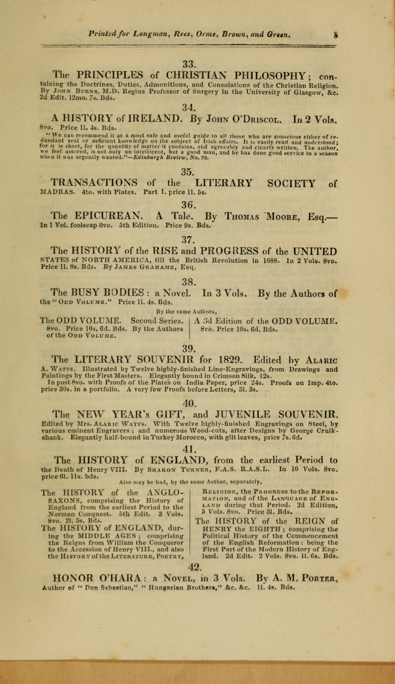 The PRINCIPLES of 33 CHRISTIAN PHILOSOPHY: con- taining the Doctrines, Duties, Admonitions, and Consolations of the Christian Religion. By Joh.v Burns, M.D. Regius Professor of Surgery in the University of Glasgow. &c. 2d Edit. 12mo. 7s. Bds. 34. A HISTORY of IRELAND. By John O'Driscol. In 2 Vols. 8vo. Price 11. 4s. Bds.  We can recommend it as a most safe and useful guide to all those who are conscious either of re- dundant zeal or deficient knowledge on the subject of Irish affairs. It is easily read and understood: for jt is short, for the quantity of matter it contains, and agreeably and clearly written. The author «e feel assured, is not only an intelligent, but a good man, and he has done good service in a season whtn it was urgently wanted.— Edinburgh Review, No.92. 35. TRANSACTIONS of the LITERARY SOCIETY of MADRAS. 4to. with Plates. Part I. price 11. 5s. 36. The EPICUREAN. A Tale. By Thomas Moore, Esq.— In 1 Vol. foolscap 8vo. 5th Edition. Price 9s. Bds. 37. The HISTORY of the RISE and PROGRESS of the UNITED STATES of NORTH AMERICA, till the British Revolution in 1688. In 2 Vols. 8vo. Price 11. 8s. Bds. By James Grahame, Esq. 38. The BUSY BODIES : a Novel. the  Odd Volume. Price 11. 4s. Bds. In 3 Vols. By the Authors of By the same Authors, The ODD VOLUME. Second Series. 8vo. Price 10s. 6d. Bds. By the Authors of the Odd Volume. A 3d Edition of the ODD VOLUME. 8vo. Price 10s. 6d. Bds. 39. The LITERARY SOUVENIR for 1829. Edited by Alaric A. Watts. Illustrated by Twelve highly-finished Line-Engravings, from Drawings and Paintings by the First Masters. Elegantly bound in Crimson Silk, 12s. In post 8vo. with Proofs of the Plates on India Paper, price 24s. Proofs on Imp. 4to. price 30s. in a portfolio. A very few Proofs before Letters, 31. 3s. 40. The NEW YEAR'S GIFT, and JUVENILE SOUVENIR. Edited by Mrs. Alaric Watts. With Twelve highly-finished Engravings on Steel, by various eminent Engravers ; and numerous Wood-cuts, after Designs by George Cruilc- shank. Elegantly half-bound in Turkey Morocco, with gilt leaves, price 7s. 6d. 41. The HISTORY of ENGLAND, from the earliest Period to the Death of Henry VIII. By Sharon Turner, F.A.S. R.A.S.L. In 10 Vols. 8vo. price 61. lis. bds. Also may be had, by the same Author, separately, The HISTORY of the ANGLO- SAXONS, comprising the History of England from the earliest Period to the Norman Conquest. 5th Edit. 3 Vols. 8vo. 21. 5s. Bds. The HISTORY of ENGLAND, dur- ing the MIDDLE AGES ; comprising the Reigns from William the Conqueror to the Accession of Henry VIII., and also the History of the Literature, Poetry, Religion, the Progress to the Refor- mation, and of the Language of Eng- land during that Period. 2d Edition, 5 Vols. 8vo. Price 31. Bds. The HISTORY of the REIGN of HENRY the EIGHTH ; comprising the Political History of the Commencement of the English Reformation : being the First Part of the Modern History of Eng- land. 2d Edit. 2 Vols. 8vo. 11. 6s. Bds. HONOR O'HARA 42. a Novel, in 3 Vols. By A. M. Porter, Author of  Don Sebastian,  Hungarian Brotheri, &c. fcc. 11. 4*. Bds.