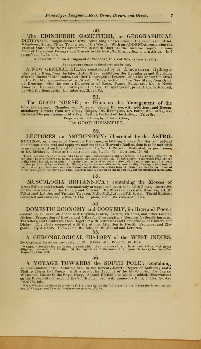 50. The EDINBURGH GAZETTEER, or GEOGRAPHICAL DICTIONARY, brought down to 1828; containing a description of the various Countries, Kingdoms, States, Cities, Towns, &c. of the World. With an ADDENDA, containing the present State of the Ne.v Governments in South America; the Burmese Empire ; a Sum- mary of the recent Voyages and Travels in the East, North America, and in Africa. In 6 large Vols. 51. 5s. bds. A new edition of an Abridgment of the above, in 1 Vol. 8vo. is nearly ready. As an accompaniment to the above, may be had, A NEW GENERAL ATLAS, constructed by A. Arrowsmitii, Hydrogra- pher to the King, from the latest Authorities ; exhibiting the Boundaries and Divisions, also the Chains of Mountains, and other Geographical Features, of all the known Countries in the Wcrld; comprehended in Fifty-four Maps, including Two New Maps, from Origi- nal Drawings, with the recent Discoveries of Ross, Parry, Franklin, &c. in North America. Engraved in the best Style of the Art. In royal quarto, price 11. 16s. half-bound, or with the Boundaries, &c. coloured, 21.12s. 6d. 51. The GOOD NURSE ; or Hints on the Management of the Sick and Lying-in Chamber and Nursery. Second Edition, with Additions, and Recom- mendatory Letters from Sir Astley Cooper, Dr. Babington, Dr. Paris, Dr. Lister, &c. Dedicated by permission to Mrs Fry. With a Portrait of the Author. Price 8s. Preparing for the Press, by the same Author, The GOOD HOUSEWIFE. 52. LECTURES on ASTRONOMY; illustrated by the ASTRO- NOMICON, or a series of Moveable Diagrams, exhibiting a more familiar and natural elucidation of the real and apparent motions of the Heavenly Bodies, than is to be met with in any other work on this valuable science. By W. H. Prior. Dedicated, by permission, to Dr. Birkbeck. Price of the Astronomicon, 31. 13s. 6d.—Lectures, 10s. 6d. The Diagrams are so constructed as to act upon one common centre, screwed iiilo a board, upon which the other figures referred to in the Lectures are also delineated. To this centre, a moveable Planisphere is likewise adapted, upon which, from the peculiarity of its. construction, all the most important Problems usually performed by the Celestial Globe, may be worked with much more facilily than upon that instru- ment. A very curious and compete Astronomical Machine is thus formed ; winch, uniting in itself most of the advantcigesof the Orrery and the Celestial Globe, becomes a cheap and elegant substitute for them both. 53. MUSCOLOGIA BRITANNICA ; containing the Mosses of Great Britain and Ireland, systematically arranged and described ; with Plates, illustrative of the characters of the Genera and Species. By William Jackson Hooker, LL.D. F.R.A.and L.S.&c. and Thomas Taylor, M.D. M.R.I.A. andF.L.S. &c. The 2d Editiou, corrected and enlarged, in 8vo. 11. lis. 6d. plain, and 31.3s. coloured plates. 54. DOMESTIC ECONOMY and COOKERY, for Rich and Poor ; containing an Account of the best English, Scotch, French, Oriental, and other Foreign Dishes; Preparation of Broths and Milks for Consumption; Receipts for Sea-faring men, Travellers, and Children's Food : together with Estimates and Comparisons of Dinners and Dishes. The whole composed with the utmost Attention to Health, Economy, and Ele- gance. By A Lady. 1 Vol. 12mo. 9s. Bds. or 10s. Bound and Lettered. 55. A CHRONOLOGICAL HISTORY of the WEST INDIES. By Captain Thomas Soutiiky, R.N. 3 Vols. 8vo. Price 21. 10s. Bds.  Captain Southey has performed the task which the title shows him to have undertaken, with preat diligence, research, and fidelity. Of the importance of the work it is impossible to say too much.— Inspector, June 1827. 56. A VOYAGE TOWARDS the SOUTH POLE; containing an Examination of the Antarctic Sea, to the Seventy-Fourth Degree of Latitude; and a Visit to Tierra Del Fuego : with a particular Account of the Inhabitants, By James Wkuukll, Muster in the Royal Navy. Second Edition ; to which is added, Observations on the Probability of reaching the South Pole. 8vo. with numerous Maps, Plates, &c. &c. Price 18s. bds. Mr. WedA ll'i volume detervei to find ;< place on thu thelf ol everj library that pretends to a coller- tion of Voyage* tad TraveU.—Quarterly Review, No, 68.