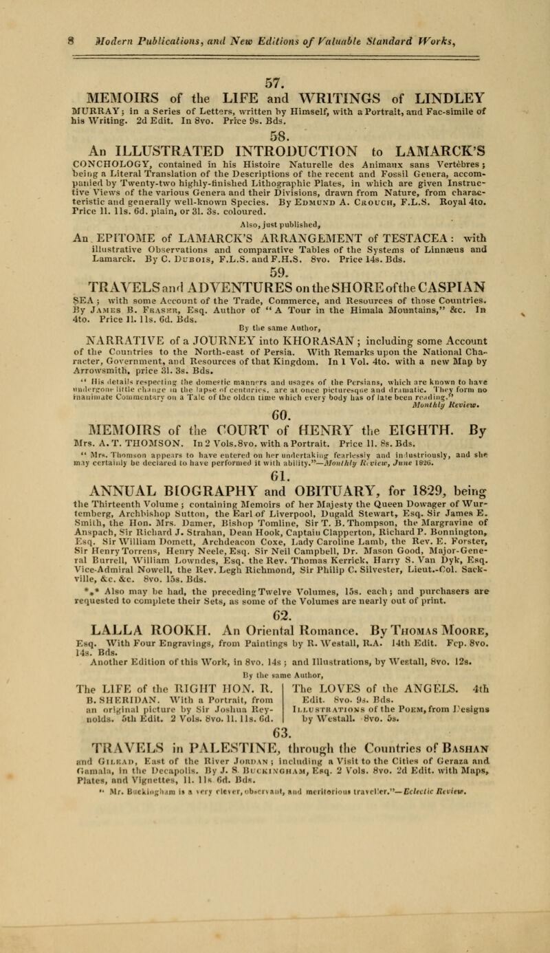 57. MEMOIRS of the LIFE and WRITINGS of LINDLEY MURRAY; in a Series of Letters, written by Himself, with a Portrait, and Fac-simile of his Writing. 2d Edit. In 8vo. Price 9s. Bds. 58. An ILLUSTRATED INTRODUCTION to LAMARCK'S CONCHOLOGY, contained in his Histoire Naturelle des Animaux sans Vertebres ; being a Literal Translation of the Descriptions of the recent and Fossil Genera, accom- panied by Twenty-two highly-finished Lithographic Plates, in which are given Instruc- tive Views of the various Genera and their Divisions, drawn from Nature, from charac- teristic and generally well-known Species. By Edmund A. Crouch, F.L.S. Royal 4to. Trice 11. lis. 6d. plain, or 31. 3s. coloured. Also, just published, An EPITOME of LAMARCK'S ARRANGEMENT of TESTACEA : with illustrative Observations and comparative Tables of the Systems of Linnaeus and Lamarck. By C. Dubois, F.L.S. and F.H.S. 8vo. Price 14s. Bds. 59 TRAVELSarui ADVENTURES on the SHORE of the CASPIAN SEA ; with some Account of the Trade, Commerce, and Resources of those Countries. By Jambs B. Fraser, Esq. Author of A Tour in the Himala Mountains, &c. In 4to. Price 11. lis. Gd. Bds. By tlie same Author, NARRATIVE of a JOURNEY into KHORASAN ; including some Account of the Countries to the North-east of Persia. With Remarks upon the National Cha- racter, Government, and Resources of that Kingdom. In 1 Vol. 4to. with a new Map by Arrowsmith, price 31. 3s. Bds.  His details respecting the domestic manners and usages of the Persians, which are known to have Undergone little change in the lapse of centuries, are at once picturesque and dramatic. They form no inanimate Commentary on a Tale of the olden time which every body has of late been reading. Monthly Review. 60. MEMOIRS of the COURT of HENRY the EIGHTH. By Mrs. A.T. THOMSON. In 2 Vols.8vo. with a Portrait. Price 11. 8s. Bds.  Mrs. Thomson appears to have entered on her undertaking fearlessly and industriously, and s\\n may certainly be declared to have performed it with ability.—Monthly Review, June I82ii. 61. ANNUAL BWGRAPHY and OBITUARY, for 1829, being the Thirteenth Volume ; containing Memoirs of her Majesty the Queen Dowager of Wur- temherg, Archbishop Sutton, the Earl of Liverpool, Dugald Stewart, Esq. Sir James E. Smith, the Hon. Mrs. Darner, Bishop Tomline, Sir T. B. Thompson, the Margravine of Anspach, Sir Richard J. Strahan, Dean Hook, Captain Clapperton, Richard P. Bonnington, Esq. Sir William Domett, Archdeacon Coxe, Lady Caroline Lamb, the Rev. E. Forster, Sir Henry Torrens, Henry Neele, Esq. Sir Neil Campbell, Dr. Mason Good, Major-Gene- ral Bnrrell, William Lowndes, Esq. the Rev. Thomas Kerrick, Harry S. Van Dyk, Esq. Vice-Admiral Nowell, the Rev. Legh Richmond, Sir Philip C. Silvester, Lieut.-Col. Sack- ville, &c. &c. 8vo. 15s. Bds. *#* Also may be had, the preceding Twelve Volumes, 15s. each; and purchasers are requested to complete their Sets, as some of the Volumes are nearly out of print. 62. LALLA ROOKH. An Oriental Romance. By Thomas Moore, Esq. With Four Engravings, from Paintings by 11. Westall, R.A. 14th Edit. Fcp. 8vo. 1 is. Bds. Another Edition of this Work, in 8vo. 14s ; and Illustrations, by Westall, 8vo. 12s. By the tame Author, The LOVES of the ANGELS. 4th Edit. 8vo. Pd. Bda. Illustrations of the Poem* from Designs by Wtstall. 8vo. 5s. The LIFE of the RIGHT HON. R. B.SHERIDAN. With a Portrait, from SO original picture by Sir Joshua Rey- nolds. 5th Edit. 2 Vols. 8vo. 11. 1 Is. Gd. 63. TRAVELS in PALESTINE, through the Countries of Bashan rod GilbaD) East of the River Jordan j Including a Visit to the Cities of Geraza and Gamala, in the Decapolls. By J. B But KINOHAMj Ess,. 2 Vols. 8vo. 2d Edit, with Maps, Plates, and Vignettes, H. 11k Gd. Bds.  Mr. BscklOfhan i» ■ ferj flsrer, obttrvant, sod ineritorioiu traveller.—Eclectic Rvviete.