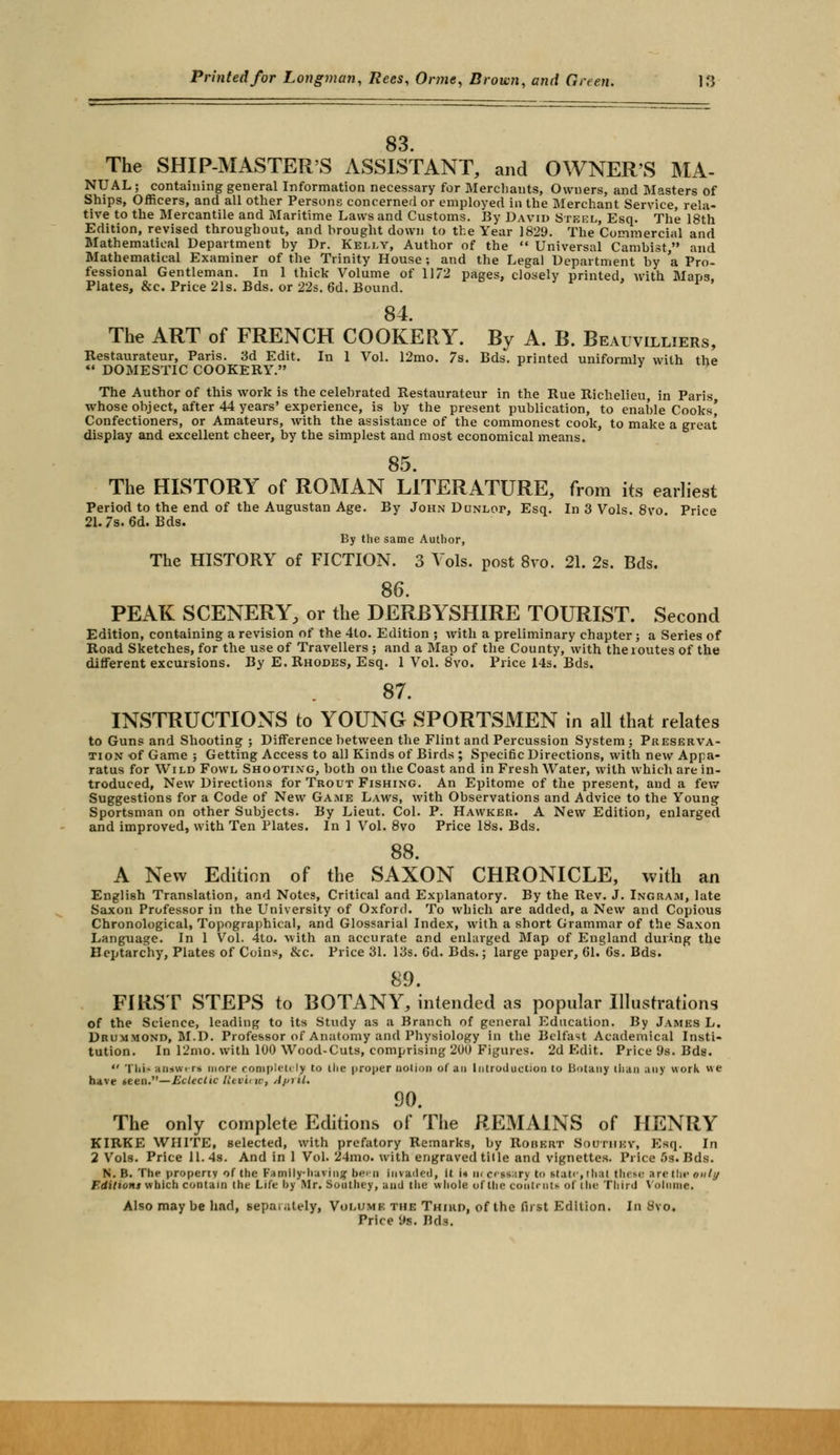 83 The SHIP-MASTER'S ASSISTANT, and OWNER'S MA- NUAL ; containing general Information necessary for Merchants, Owners, and Masters of Ships, Officers, and all other Persons concerned or employed in the Merchant Service, rela- tive to the Mercantile and Maritime Laws and Customs. By David Steel, Esq. The 18th Edition, revised throughout, and brought down to the Year 1829. The Commercial and Mathematical Department by Dr. Kelly, Author of the  Universal Cambist, and Mathematical Examiner of the Trinity House ; and the Legal Department by a Pro- fessional Gentleman. In 1 thick Volume of 1172 pages, closely printed, with Maps. Plates, &c. Price 21s. Bds. or 22s. 6d. Bound. * 84 The ART of FRENCH COOKERY. By A. B. Beauvilliers, Restaurateur, Paris. 3d Edit. In 1 Vol. 12mo. 7s. Bds. printed uniformlv with the *• DOMESTIC COOKERY. *  The Author of this work is the celebrated Restaurateur in the Rue Richelieu, in Paris whose object, after 44 years' experience, is by the present publication, to enable Cooks' Confectioners, or Amateurs, with the assistance of the commonest cook, to make a great display and excellent cheer, by the simplest and most economical means. 85. The HISTORY of ROMAN LITERATURE, from its earliest Period to the end of the Augustan Age. By John Dunlop, Esq. In 3 Vols. 8vo Price 21.7s. 6d. Bds. By the same Author, The HISTORY of FICTION. 3 Vols, post 8vo. 21. 2s. Bds. 86. PEAK SCENERY, or the DERBYSHIRE TOURIST. Second Edition, containing a revision of the 4to. Edition ; with a preliminary chapter; a Series of Road Sketches, for the use of Travellers ; and a Map of the County, with theioutes of the different excursions. By E. Rhodes, Esq. 1 Vol. 8vo. Price 14s. Bds. 87. INSTRUCTIONS to YOUNG SPORTSMEN in all that relates to Guns and Shooting ; Difference between the Flint and Percussion System; Preserva- tion of Game ; Getting Access to all Kinds of Birds ; Specific Directions, with new Appa- ratus for Wild Fowl Shooting, both on the Coast and in Fresh Water, with which are in- troduced, New Directions for Trout Fishing. An Epitome of the present, and a few Suggestions for a Code of New Game Laws, with Observations and Advice to the Young Sportsman on other Subjects. By Lieut. Col. P. Hawker. A New Edition, enlarged and improved, with Ten Plates. In 1 Vol. 8vo Price 18s. Bds. 88 A New Edition of the SAXON CHRONICLE, with an English Translation, and Notes, Critical and Explanatory. By the Rev. J. Ingram, late Saxon Professor in the University of Oxford. To which are added, a New and Copious Chronological, Topographical, and Glossarial Index, with a short Grammar of the Saxon Language. In 1 Vol. 4to. Avith an accurate and enlarged Map of England during the Heptarchy, Plates of Coins, &c. Price 31. 13s. 6d. Bds.; large paper, 61. 6s. Bds. 89. FIRST STEPS to BOTANY, intended as popular Illustrations of the Science, leading to its Study as a Branch of general Education. By James L. Drummond, M.D. Professor of Anatomy and Physiology in the Belfast Academical Insti- tution. In 12mo. with 100 Wood-Cuts, comprising 200 Figures. 2d Edit. Price 9s. Bds.  'I hi- an*wen more completely to the proper notion of an Introduction to botany than any work w e have »een.—Eclectic Review, April, 90. The only complete Editions of The REMAINS of HENRY KIRKE WHITE, selected, with prefatory Remarks, by Robert Soutiikv, Esq. In 2 Vols. Price 11.4s. And in 1 Vol. 24mo. with engraved title and vignettes. Price 5s. Bds. N. B. The property of the Family-having bem invaded, it it m c< ss.iry to itate, thai these are the only F.ditiom which contain the Life by .Mr. Southey, and the whole of the contmti of the Third Volume. Also may be had, sepai.ilely, Voi.dmk the Third, of the first Edition. In Svo. Price 9s. Bds.