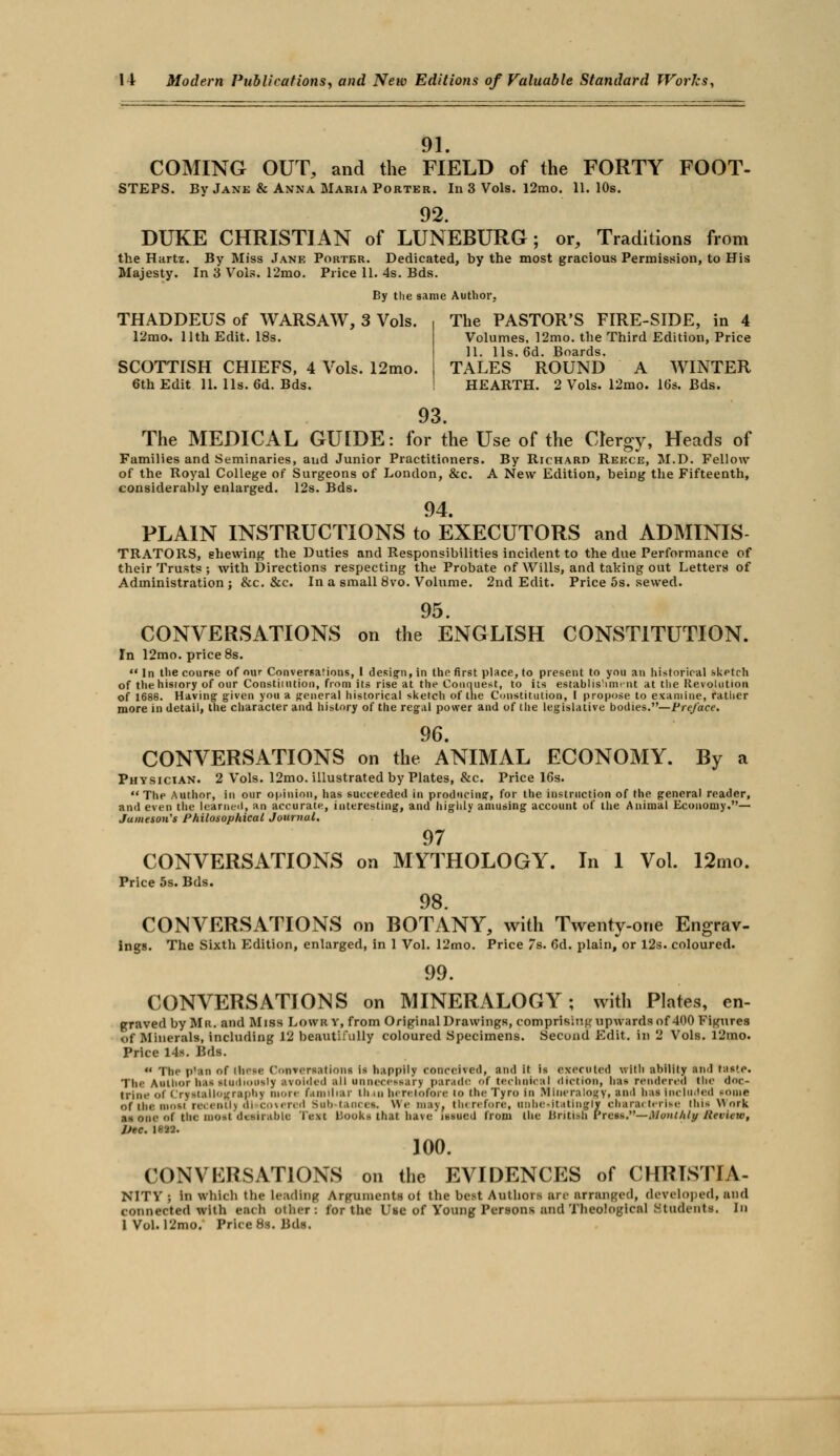 91. COMING OUT, and the FIELD of the FORTY FOOT- STEPS. By Jane & Anna Maria Porter. In 3 Vols. l2mo. 11. 10s. 92. DUKE CHRISTIAN of LUNEBURG; or, Traditions from the Hartz. By Miss Jane Porter. Dedicated, by the most gracious Permission, to His Majesty. In 3 Vols. 12mo. Price 11. 4s. Bds. By the same Author, THADDEUS of WARSAW, 3 Vols. 12mo. 11th Edit. 18s. SCOTTISH CHIEFS, 4 Vols. 12mo. 6th Edit 11. lis. 6d. Bds. The PASTOR'S FIRE-SIDE, in 4 Volumes, 12mo. the Third Edition, Price 11. lis. 6d. Boards. TALES ROUND A WINTER HEARTH. 2 Vols. 12mo. 16s. Bds. 93 The MEDICAL GUIDE: for the Use of the Clergy, Heads of Families and Seminaries, aud Junior Practitioners. By Richard Rekce, M.D. Fellow of the Royal College of Surgeons of London, &c. A New Edition, being the Fifteenth, considerably enlarged. 12s. Bds. 94. PLAIN INSTRUCTIONS to EXECUTORS and ADMINIS TRATORS, shewing the Duties and Responsibilities incident to the due Performance of their Trusts ; with Directions respecting the Probate of Wills, and taking out Letters of Administration; &c. &c. In a small 8vo. Volume. 2nd Edit. Price 5s. sewed. 95 CONVERSATIONS on the ENGLISH CONSTITUTION. In 12mo. price 8s.  In the course of our Conversations, 1 design, in the first place, to present to you an historical skptch of the history of our Constitution, from its rise at the Conquest, to its establishment at the Revolution of 1688. Having given you a general historical sketch of the Constitution, I propose to examine, rather more in detail, the character and history of the regal power and of the legislative bodies.—Preface. 96. CONVERSATIONS on the ANIMAL ECONOMY. By a Physician. 2 Vols. 12mo. illustrated by Plates, &c. Price 16s. The Author, In our opinion, has succeeded in producing, for the instruction of the general reader, and even the learned, an accurate, interesting, and highly amusing account of the Animal Economy.— Jameson's Philosophical Journal. 97 CONVERSATIONS on MYTHOLOGY. In 1 Vol. 12mo. Price 5s. Bds. 98. CONVERSATIONS on BOTANY, with Twenty-one Engrav- ings. The Sixth Edition, enlarged, in 1 Vol. 12mo. Price 7s. 6d. plain, or 12s. coloured. 99. CONVERSATIONS on MINERALOGY; with Plates, en- graved by Mu. and Miss LOWKY, from Original Drawings, comprising upwards of 400 Figures of Minerals, including 12 beautifully coloured Specimens. Second Edit, in 2 Vols. l2mo. Price 14s. Bds.  The p'an of iIk-c Conversation-; i-, happily conceived, and it is executed with ability Hid tas'e. The Author hM studiously avoided all unnecessary parade of technical diction, has rendered the doc- trine of Crystallography more familiar th in heretofore to the Tyro in Mineralogy, ami has locluded some of the most recent!) <ii covered suh tances. We may. therefore, unhesitatingly characterise this w ork aa one of the most desirable Text liooks that have' issued from the British Press.—Monthly Review, Dec. 1822. 100. CONVERSATIONS on the EVIDENCES of CHRISTIA- NITV ; in which the Leading Arguments of the best Authors are arranged, developed, and connected with each oilier: for the Use of Voting Persons and Theological Students. In 1 Vol. 12mo. Price 8s. Bds.