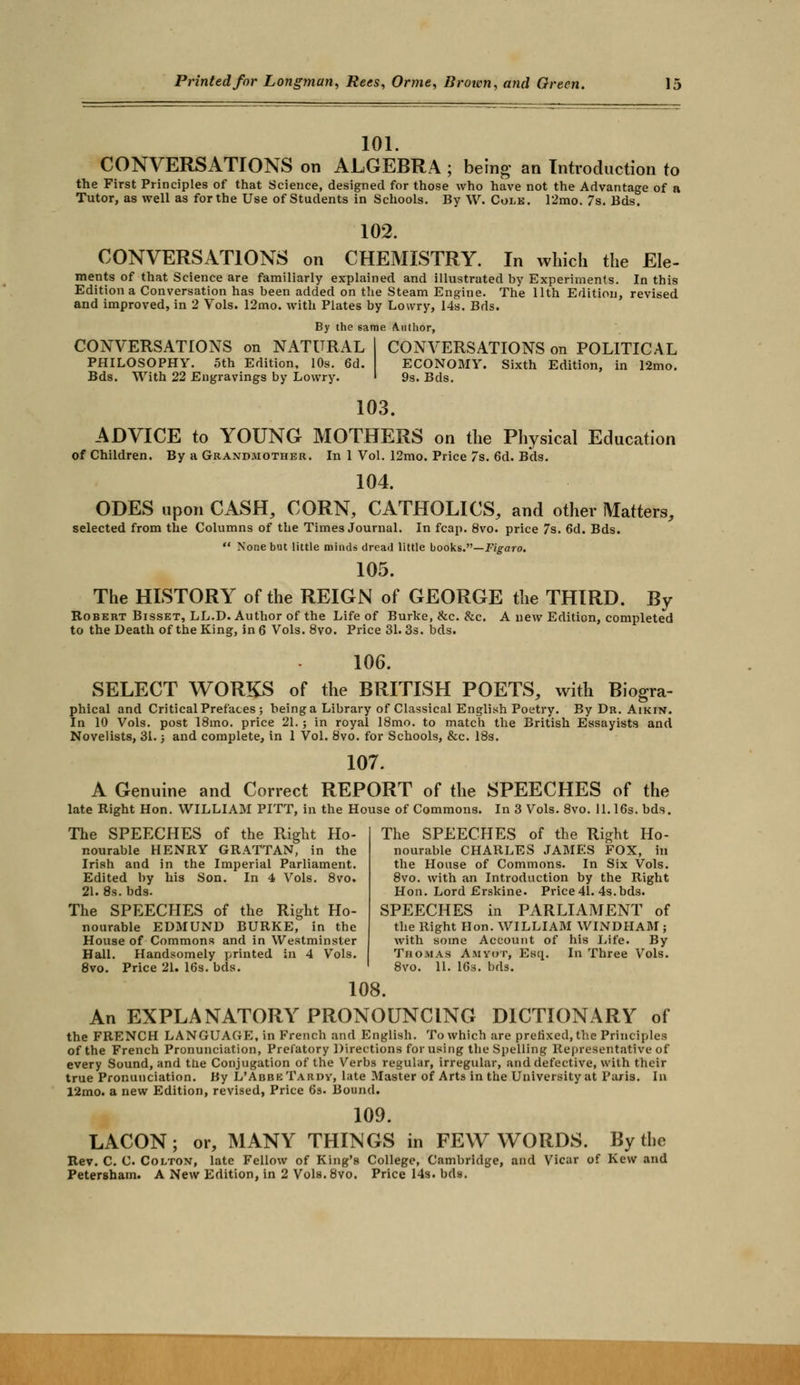 101. CONVERSATIONS on ALGEBRA ; being an Introduction to the First Principles of that Science, designed for those who have not the Advantage of a Tutor, as well as for the Use of Students in Schools. By W. Colk. 12mo. 7s. Bds. CONVERSATIONS on 102. CHEMISTRY. In which the Ele- ments of that Science are familiarly explained and illustrated by Experiments. In this Edition a Conversation has been added on the Steam Engine. The 11th Edition, revised and improved, in 2 Vols. 12mo. with Plates by Lowry, 14s. Bds. By the same Author, CONVERSATIONS on NATURAL PHILOSOPHY. 5th Edition, 10s. 6d. Bds. With 22 Engravings by Lowry. CONVERSATIONS on POLITICAL ECONOMY. Sixth Edition, in 12mo. 9s. Bds. 103. ADVICE to YOUNG MOTHERS on the Physical Education of Children. By a Grandmother. In 1 Vol. 12mo. Price 7s. 6d. Bds. 104. ODES upon CASH, CORN, CATHOLICS, and other Matters, selected from the Columns of the Times Journal. In fcap. 8vo. price 7s. 6d. Bds.  None but little minds dread little books.—Figaro. 105. The HISTORY of the REIGN of GEORGE the THIRD. By Robert Bisset, LL.D. Author of the Life of Burke, &c. &c. A new Edition, completed to the Death of the King, in 6 Vols. 8vo. Price 31.3s. bds. 106. SELECT WORKS of the BRITISH POETS, with Biogra- phical and Critical Prefaces ; being a Library of Classical English Poetry. By Dr. Aikin. In 10 Vols, post 18mo. price 21. ; in royal 18mo. to match the British Essayists and Novelists, 31.; and complete, in 1 Vol. 8vo. for Schools, &c. 18s. 107. A Genuine and Correct REPORT of the SPEECHES of the late Right Hon. WILLIAM PITT, in the House of Commons. In 3 Vols. 8vo. 11.16s. bds. The SPEECHES of the Right Ho- nourable HENRY GRATTAN, in the Irish and in the Imperial Parliament. Edited by his Son. In 4 Vols. 8vo. 21. 8s. bds. The SPEECHES of the Right Ho- nourable EDMUND BURKE, in the House of Commons and in Westminster Hall. Handsomely printed in 4 Vols. 8vo. Price 21. 16s. bds. The SPEECHES of the Right Ho- nourable CHARLES JAMES FOX, in the House of Commons. In Six Vols. 8vo. with an Introduction by the Right Hon. Lord Erskine. Price 41. 4s.bds. SPEECHES in PARLIAMENT of the Right Hon. WILLIAM WINDHAM ; with some Account of his Life. By Thomas Amyot, Esq.. In Three Vols. 8vo. 11. 16s. bds. 108. An EXPLANATORY PRONOUNCING DICTIONARY of the FRENCH LANGUAGE, in French and English. To which are prefixed, the Principles of the French Pronunciation, Prefatory Directions for using the Spelling Representative of every Sound, and the Conjugation of the Verbs regular, irregular, and defective, with their true Pronunciation. By L'Abbe Tardy, late Master of Arts in the University at Paris. In 12mo. a new Edition, revised, Price 6s. Bound. 109. or, MANY THINGS LACON; or, MANY THINGS in FEW WORDS. By the Rev. C. C Colton, late Fellow of King's College, Cambridge, and Vicar of Kew and Petersham. A New Edition, in 2 Vols.8vo. Price 14s. bds.