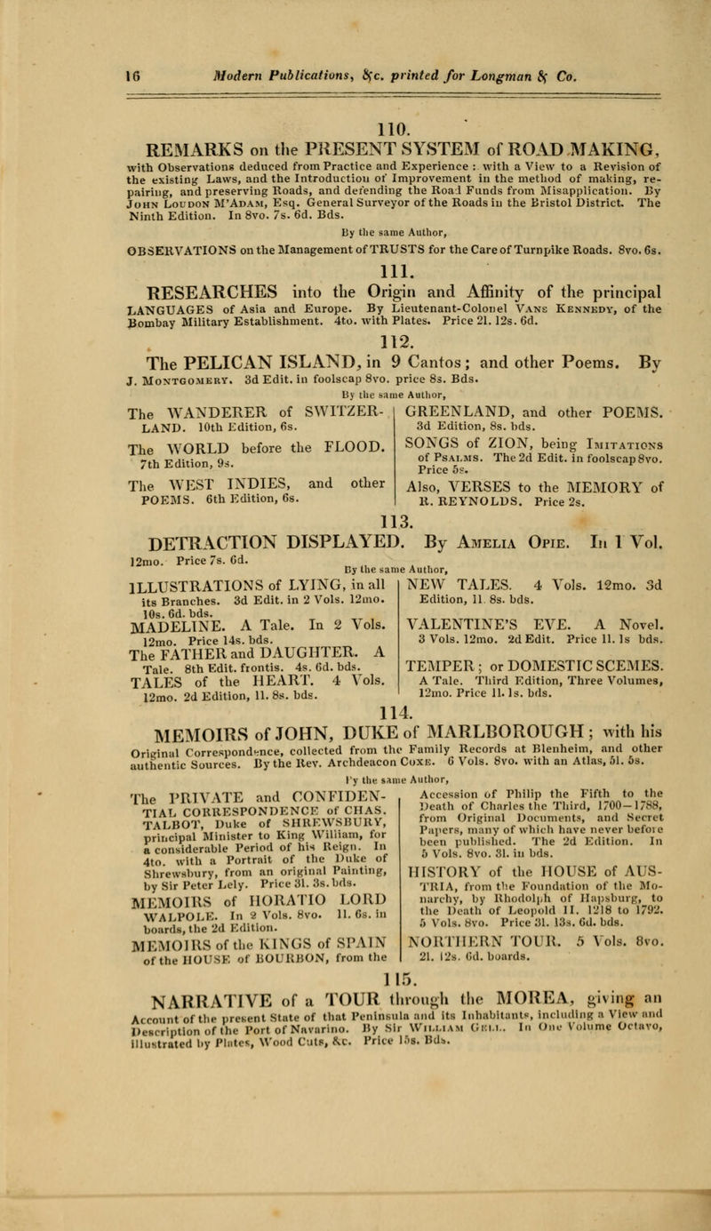 110. REMARKS on the PRESENT SYSTEM of ROAD MAKING, with Observations deduced from Practice and Experience : with a View to a Revision of the existing Laws, and the Introduction of Improvement in the method of making, re- pairing, and preserving Roads, and defending the Roal Funds from Misapplication. By John Loudon M'Adam, Esq. General Surveyor of the Roads in the Bristol District. The Ninth Edition. In 8vo. 7s. 6d. Bds. By the same Author, OBSERVATIONS on the Management of TRUSTS for the Care of Turnpike Roads. 8vo. 6s. 111. RESEARCHES into the Origin and Affinity of the principal LANGUAGES of Asia and Europe. By Lieutenant-Colonel Vans Kennedy, of the Bombay Military Establishment. 4to. with Plates. Price 21.12s. 6d. 112. The PELICAN ISLAND, in 9 Cantos ; and other Poems. By J. Montgomery. 3d Edit, in foolscap 8vo. price 8s. Bds. By the same Author, The WANDERER of SWITZER- LAND. 10th Edition, 6s. The WORLD before the FLOOD. 7th Edition, 9s. The WEST INDIES, and other POEMS. 6th Edition, 6s. GREENLAND, and other POEMS. 3d Edition, 8s. bds. SONGS of ZION, being Imitations of Psalms. The 2d Edit, in foolscap 8vo. Price 5s. Also, VERSES to the MEMORY of R. REYNOLDS. Price 2s. 113. DETRACTION DISPLAYED. By Amelia Opie. In 1 Vol. 12mo. Price 7s. 6d. By the same Author, ILLUSTRATIONS of LYING, in all its Branches. 3d Edit, in 2 Vols. 12mo. 10s. 6d. bds. MADELINE. A Tale. In 2 Vols. 12mo. Price 14s. bds. The FATHER and DAUGHTER. A Tale. 8th Edit, frontis. 4s. 6d. bds. TALES of the HEART. 4 Vols. 12mo. 2d Edition, 11. 8s. bds. NEW TALES. 4 Vols. 12mo. 3d Edition, II. 8s. bds. VALENTINE'S EVE. A Novel. 3 Vols. 12mo. 2d Edit. Price 11. Is bds. TEMPER ; or DOMESTIC SCEMES. A Tale. Third Edition, Three Volumes, 12mo. Price 11. Is. bds. 114. MEMOIRS of JOHN, DUKE of MARLBOROUGH; with his Original Correspondence, collected from the Family Records at Blenheim, and other authentic Sources. By the Rev. Archdeacon Coxk. 6* Vols. 8vo. with an Atlas, 51. 5s. \'y the same Author, The PRIVATE and CONFIDEN- TIAL CORRESPONDENCE of CHAS. TALBOT, Duke of SHREWSBURY, principal Minister to King William, for a considerable Period of his Reign. In 4to. with a Portrait of the Duke of Shrewsbury, from an original Painting, by Sir Peter Lely. Price 31. 3s. bds. MEMOIRS of HORATIO LORD WALPOLE. In 2 Vols. 8vo. 11. 6s. in boards, the 2d Edition. MEMOIRS of the KINGS of SPAIN of the HOUSE of BOURBON, from the Accession of Philip the Fifth to the Death of Charles the Third, 1/00-1/88, from Original Documents, and Secret Papers, many of which have never befoie been published. The 2d Edition. In ,r> Vols. 8vo. 31. in bds. HISTORY of the HOUSE of AUS- TRIA, from the Foundation of the Mo- narchy, by Rhodolnh of Hapsburg, to the Death of Leopold II. 1218 to 1792. 5 Vols. Svo. Price 31. 13s. Gd. bds. NORTHERN TOUR. 5 Vols. 8vo. 21. 12s. (id. boards. 1 15. NARRATIVE of a TOUR through the MOREA, giving an Account of the present State of that Peninsula and its Inhabitants Including a View and Description of (he Port of Navarino. Ry -Sir William Oku.. In One Volume Octavo, illustrated by Plates Wood Cuts &e. Price 15l. Rdb.