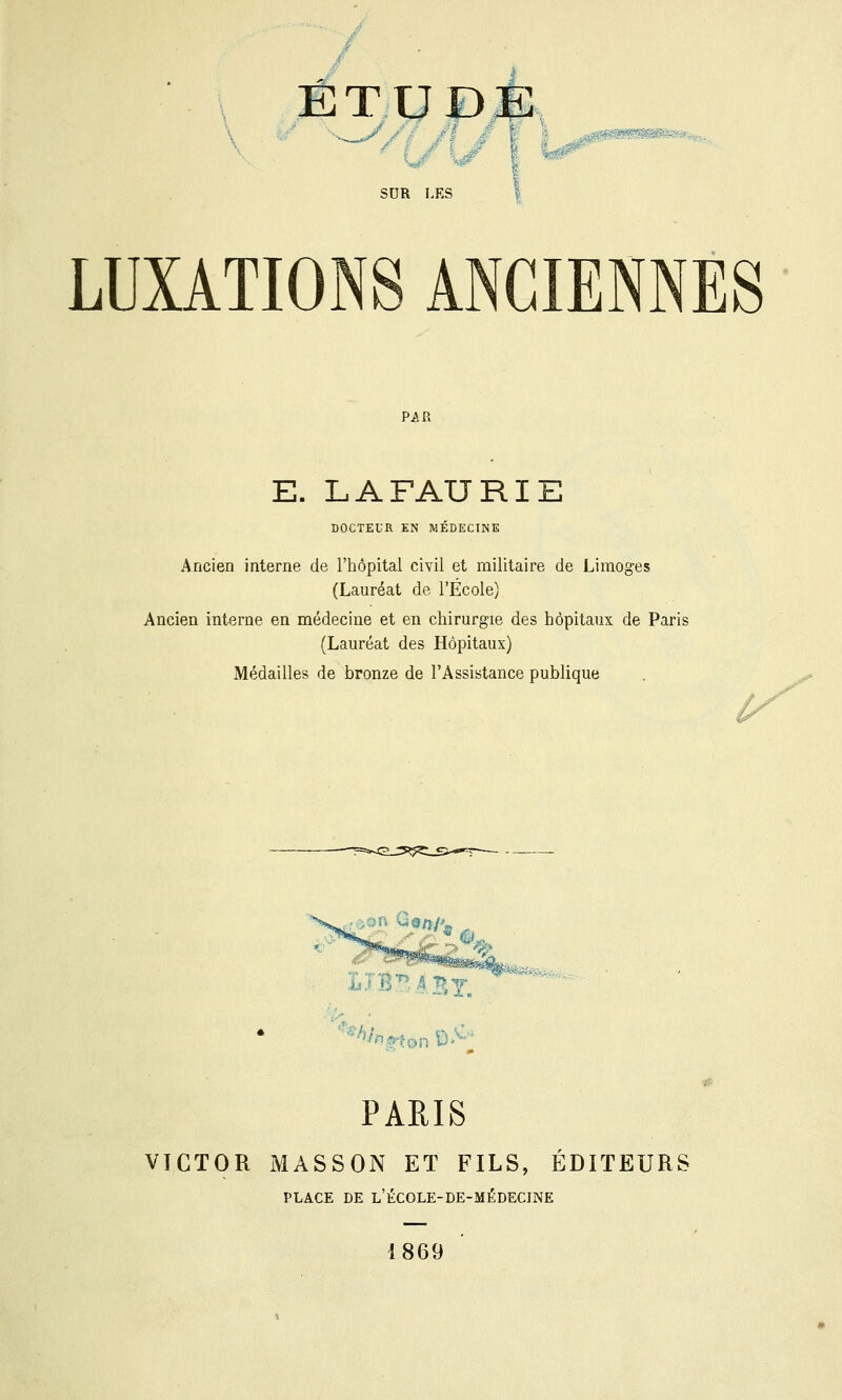 ÉT.U£)É ,'.4«Bî«SSS''«Sffi4«-J^^'<w SUR LES LUXATIONS ANCIENNES E. LAFAURIE DOCTEUR EN MÉDECINE Ancien interne de l'hôpital civil et militaire de Limoges (Lauréat de l'École) Ancien interne en médecine et en chirurgie des hôpitaux de Paris (Lauréat des Hôpitaux) Médailles de bronze de l'Assistance publique ù^' rf don %/î/^ G'^B .^BT. PARIS VICTOR iMASSON ET FILS, ÉDITEURS PLACE DE l'école-de-médecine 1869