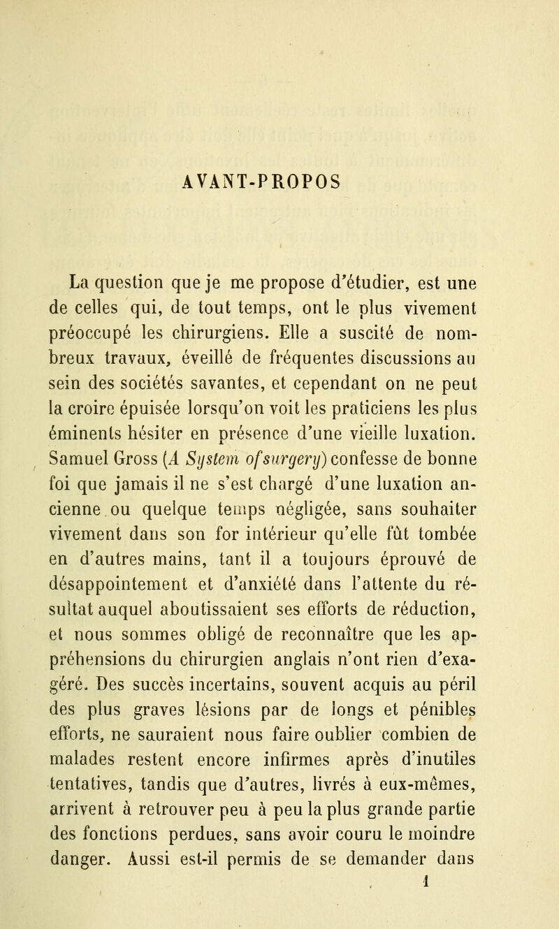 AVANT-PROPOS La question que je me propose d'étudier, est une de celles qui, de tout temps, ont le plus vivement préoccupé les chirurgiens. Elle a suscité de nom- breux travaux, éveillé de fréquentes discussions au sein des sociétés savantes, et cependant on ne peut la croire épuisée lorsqu'on voit les praticiens les plus éminents hésiter en présence d'une vieille luxation. Samuel Gross (i System ofsurgery) confesse de bonne foi que jamais il ne s'est chargé d'une luxation an- cienne ou quelque temps négligée, sans souhaiter vivement dans son for intérieur qu'elle fût tombée en d'autres mains, tant il a toujours éprouvé de désappointement et d'anxiété dans l'attente du ré- sultat auquel aboutissaient ses efforts de réduction, et nous sommes obhgé de reconnaître que les ap- préhensions du chirurgien anglais n'ont rien d'exa- géré. Des succès incertains, souvent acquis au péril des plus graves lésions par de longs et pénibles efforts, ne sauraient nous faire oubher combien de malades restent encore infirmes après d'inutiles tentatives, tandis que d'autres, livrés à eux-mêmes, arrivent à retrouver peu à peu la plus grande partie des fonctions perdues, sans avoir couru le moindre danger. Aussi est-il permis de se demander dans 1