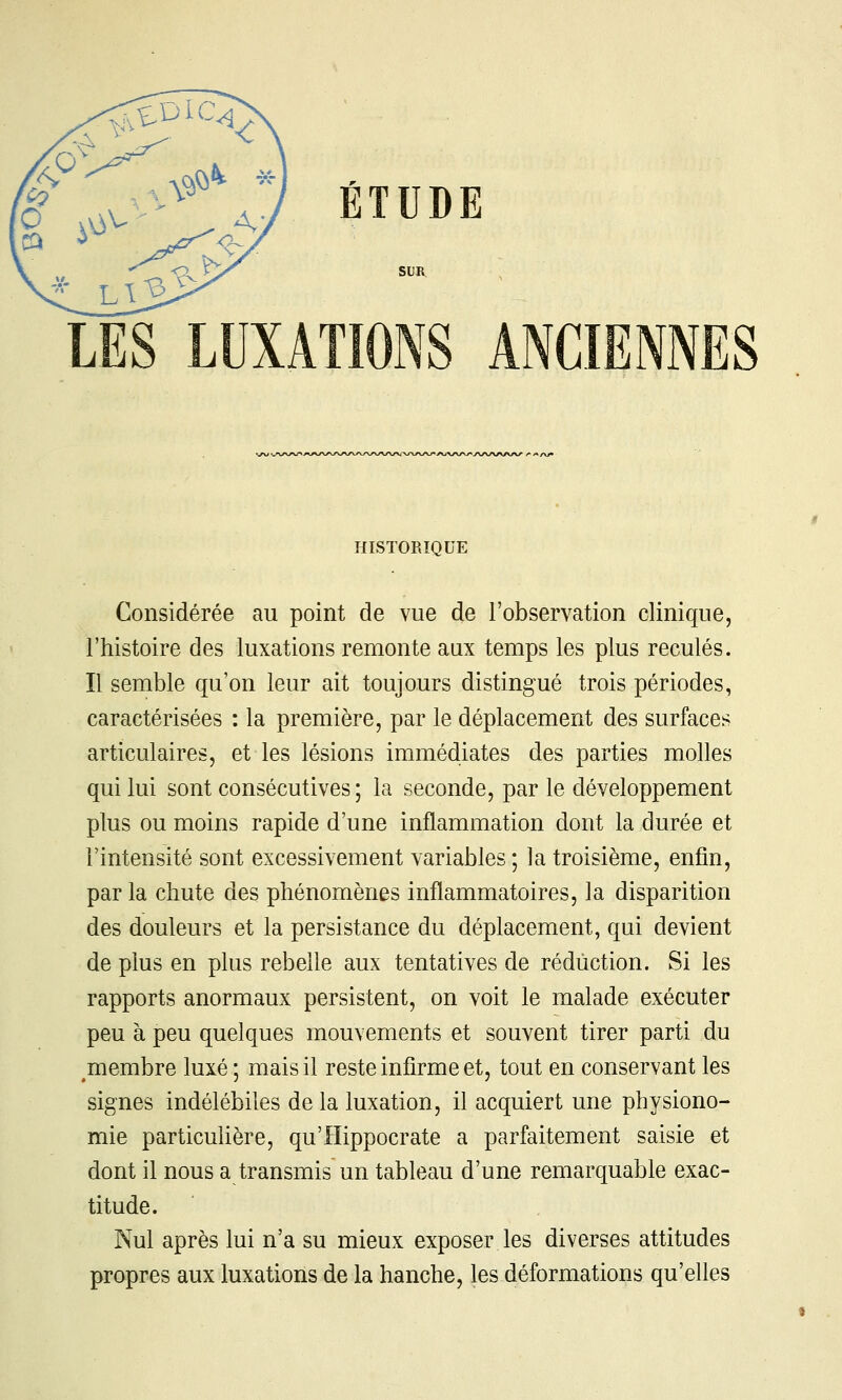 SUR LES LUXATIONS ANCIENNES HISTORIQUE Considérée au point de vue de l'observation clinique, l'histoire des luxations remonte aux temps les plus reculés. Il semble qu'on leur ait toujours distingué trois périodes, caractérisées : la première, par le déplacement des surfaces articulaires, et les lésions immédiates des parties molles qui lui sont consécutives ; la seconde, par le développement plus ou moins rapide d'une inflammation dont la durée et l'intensité sont excessivement variables; la troisième, enfin, par la chute des phénomènes inflammatoires, la disparition des douleurs et la persistance du déplacement, qui devient de plus en plus rebelle aux tentatives de réduction. Si les rapports anormaux persistent, on voit le malade exécuter peu à peu quelques mouvements et souvent tirer parti du membre luxé ; mais il reste infirme et, tout en conservant les signes indélébiles de la luxation, il acquiert une physiono- mie particuhère, qu'ïïippocrate a parfaitement saisie et dont il nous a transmis un tableau d'une remarquable exac- titude. Nul après lui n'a su mieux exposer les diverses attitudes propres aux luxations de la hanche, les déformations qu'elles