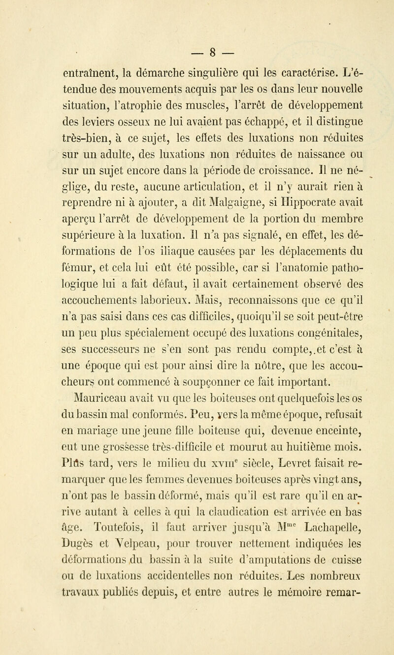 entraînent, la démarche singulière qui les caractérise. L'é- tendue des mouvements acquis par les os dans leur nouvelle situation, l'atrophie des muscles, l'arrêt de développement des leviers osseux ne lui avaient pas échappé, et il distingue très-bien, à ce sujet, les effets des luxations non réduites sur un adulte, des luxations non réduites de naissance ou sur un sujet encore dans la période de croissance. Il ne né- glige, du reste, aucune articulation, et il n'y aurait rien à reprendre ni à ajouter, a dit Malgaigne, si Hippocrate avait aperçu l'arrêt de développement de la portion du membre supérieure à la luxation. 11 n^a pas signalé, en effet, les dé- formations de l'os iliaque causées par les déplacements du fémur, et cela lui eût été possible, car si l'anatomie patho- logique lui a fait défaut, il avait certainement observé des accouchements laborieux. Mais, reconnaissons que ce qu'il n'a pas saisi dans ces cas difficiles, quoiqu'il se soit peut-être un peu plus spécialement occupé des luxations congénitales, ses successeurs ne s'en sont pas rendu compte,.et c'est à une époque qui est pour ainsi dire la nôtre, que les accou- cheurs ont commencé à soupçonner ce fait important. Mauriceau avait vu que les boiteuses ont quelquefois les os du bassin mal conformés. Peu, vers la même époque, refusait en mariage une jeune fille boiteuse qui, devenue enceinte, eut une grossesse très-difficile et mourut au huitième mois. PMs tard, vers le milieu du xvm^ siècle, Levret faisait re- marquer que les femmes devenues boiteuses après vingt ans, n'ont pas le bassin déformé, mais qu'il est rare qu'il en ar- rive autant à cehes à qui la claudication est arrivée en bas âge. Toutefois, il faut arriver jusqu'à M Lachapelle, Dugès et Yelpeau, pour trouver nettement indiquées les déformations du bassin h la suite d'amputations de cuisse ou de luxations accidentelles non réduites. Les nombreux travaux publiés depuis, et entre autres le mémoire remar-