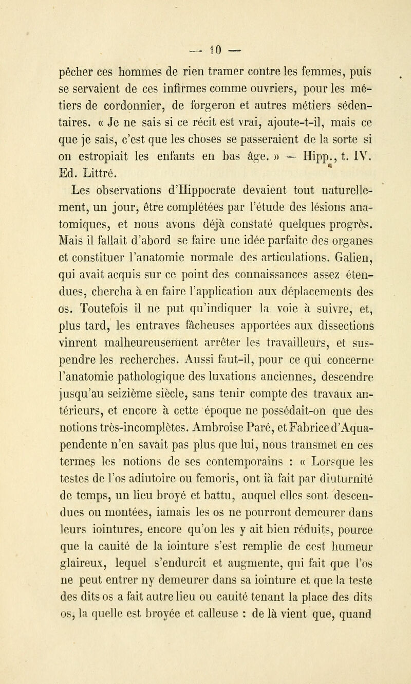 pêcher ces hommes de rien tramer contre les femmes, puis se servaient de ces infirmes comme ouvriers, pour les mé- tiers de cordonnier, de forgeron et autres métiers séden- taires. « Je ne sais si ce récit est vrai, ajoute-t-il, mais ce que je sais, c'est que les choses se passeraient de la sorte si on estropiait les enfants en bas âge. )) — Hipp.,t. lY. Ed. Littré. Les observations d'Hippocrate devaient tout naturelle- ment, un jour, être complétées par l'étude des lésions ana- tomiques, et nous avons déjà constaté quelques progrès. Mais il fallait d'abord se faire une idée parfaite des organes et constituer l'anatomie normale des articulations. Galien, qui avait acquis sur ce point des connaissances assez éten- dues, chercha à en faire l'application aux déplacements des os. Toutefois il ne put qu'indiquer la voie à suivre, et, plus tard, les entraves fâcheuses apportées aux dissections vinrent malheureusement arrêter les travailleurs, et sus- pendre les recherches. Aussi faut-il, pour ce qui concerne l'anatomie pathologique des luxations anciennes, descendre jusqu'au seizième siècle, sans tenir compte des travaux an- térieurs, et encore à cette époque ne possédait-on que des notions très-incomplètes. Ambroise Paré, et Fabrice d'Aqua- pendente n'en savait pas plus que lui, nous transmet en ces termes les notions de ses contemporains : (( Lorsque les testes de l'os adiutoire ou femoris, ont ià fait par diuturnité de temps, un heu broyé et battu, auquel elles sont descen- dues ou montées, iamais les os ne pourront demeurer dans leurs iointures, encore qu'on les y ait bien réduits, pource que la cauité de la iointure s'est remplie de cest humeur glaireux, lequel s'endurcit et augmente, qui fait que l'os ne peut entrer ny demeurer dans sa iointure et que la teste des dits os a fait autre lieu ou cauité tenant la place des dits os, la quelle est broyée et calleuse : de là vient que, quand