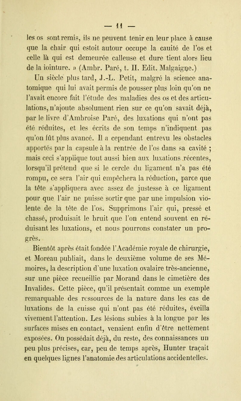 les os sont remis, ils ne peuvent tenir en leur place à cause que la chair qui estoit autour occupe la cauité de l'os et celle là qui est demeurée calleuse et dure tient alors lieu de la iointure. )) (Ambr. Paré, t. II. Edit. Malgaigije.) Un siècle plus tard, J.-L. Petit, malgré la science ana- tomique qui lui avait permis de pousser plus loin qu'on ne l'avait encore fait l'étude des maladies des os et des articu- lations, n'ajoute absolument rien sur ce qu'on savait déjà, par le livre d'Ambroise Paré, des luxations qui n'ont pas été réduites, et les écrits de son temps n'indiquent pas qu'on fût plus avancé. Il a cependant entrevu les obstacles apportés par la capsule à la rentrée de l'os dans sa cavité ; mais ceci s'applique tout aussi bien aux luxations récentes, lorsqu'il prétend que si le cercle du ligament n'a pas été rompu, ce sera l'air qui empêchera la réduction, parce que la tête s'appliquera avec assez de justesse à ce ligament pour que l'air ne puisse sortir que par une impulsion vio- lente de la tête de l'os. Supprimons l'air qui, pressé et chassé, produisait le bruit que l'on entend souvent en ré- duisant les luxations, et nous pourrons constater un pro- grès. Bientôt après était fondée l'Académie royale de chirurgie, et Moreau publiait, dans le deuxième volume de ses Mé- moires, la description d'une luxation ovalaire très-ancienne, sur une pièce recueillie par Morand dans le cimetière des Invalides. Cette pièce, qu'il présentait comme un exemple remarquable des ressources de la nature dans les cas de luxations de la cuisse qui n'ont pas été réduites, éveilla vivement l'attention. Les lésions subies à la longue par les surfaces mises en contact, venaient enfin d'être nettement exposées. On possédait déjà, du reste, des connaissances un peu plus précises, car, peu de temps après, Hunter traçait en quelques lignes l'anatomie des articulations accidentelles.