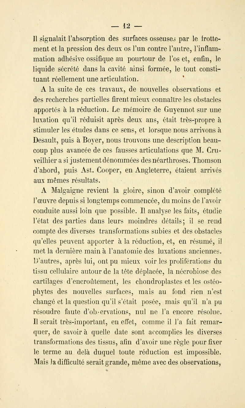 Il signalait l'absorption des surfaces osseuses par le frotte- ment et la pression des deux os l'un contre l'autre, l'inflam- mation adhésive ossifique au pourtour de l'os et, enfin, le liquide sécrété dans la cavité ainsi formée, le tout consti- tuant réellement une articulation. A la suite de ces travaux, de nouvelles observations et des recherches partielles firent mieux connaître les obstacles apportés à la réduction. Le mémoire de Guyennot sur une luxation qu'il réduisit après deux ans, était très-propre à stimuler les études dans ce sens, et lorsque nous arrivons à Desault, puis à Boyer, nous trouvons une description beau- coup plus avancée de ces fausses articulations que M. Cru- veilhier a si justement dénommées desnéarthroses. Thomson d'abord, puis Ast. Cooper, en Angleterre, étaient arrivés aux mêmes résultats. A Malgaigne revient la gloire, sinon d'avoir complété l'œuvre depuis si longtemps commencée, du moins de l'avoir conduite aussi loin que possible. Il analyse les faits, étudie l'état des parties dans leurs moindres détails ; il se rend compte des diverses transformations subies et des obstacles qu'elles peuvent apporter à la réduction, et, en résumé, il met la dernière main à l'anatomie des luxations anciennes. D'autres, après lui, ont pu mieux voir les proliférations du tissu cellulaire autour de la tête déplacée, la nécrobiose des cartilages d'encroûtement, les chondroplastes et les ostéo- phytes des nouvelles surfaces, mais au fond rien n'est changé et la question qu'il s'était posée, mais qu'il n'a pu résoudre faute d'ob-ervations, nul ne l'a encore résolue. Il serait très-important, en eifet, comme il l'a fait remar- quer, de savoir à quelle date sont accomplies les diverses transformations des tissus, afin d'avoir une règle pour fixer le terme au delà duquel toute réduction est impossible. Mais la difficulté serait grande, même avec des observations,