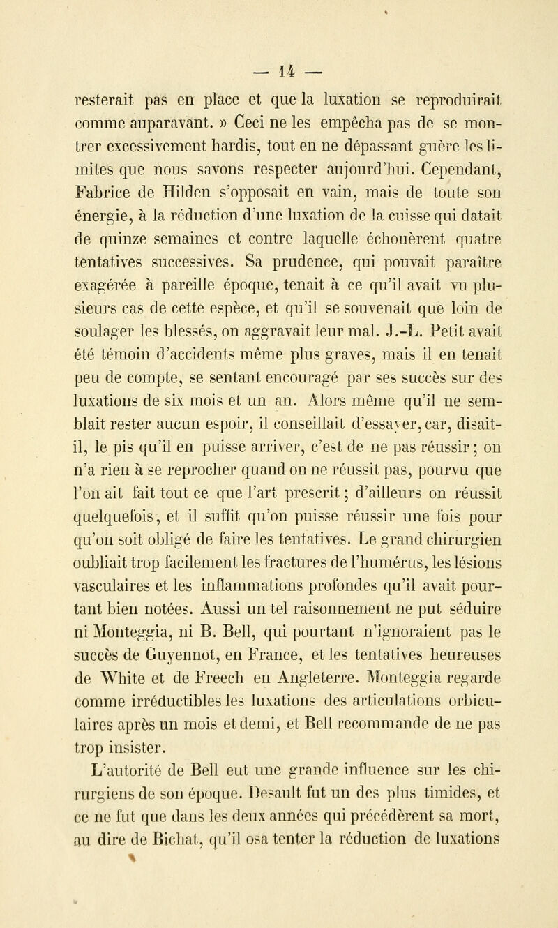 resterait pas en place et que la luxation se reproduirait comme auparavant. » Ceci ne les empêcha pas de se mon- trer excessivement hardis, tout en ne dépassant guère les li- mites que nous savons respecter aujourd'hui. Cependant, Fabrice de Hilden s'opposait en vain, mais de toute son énergie, à la réduction d'une luxation de la cuisse qui datait de quinze semaines et contre laquelle échouèrent quatre tentatives successives. Sa prudence, qui pouvait paraître exagérée à pareille époque, tenait à ce qu'il avait vu plu- sieurs cas de cette espèce, et qu'il se souvenait que loin de soulager les blessés, on aggravait leur mal. J.-L. Petit avait été témoin d'accidents même plus graves, mais il en tenait peu de compte, se sentant encouragé par ses succès sur des luxations de six mois et un an. Alors même qu'il ne sem- blait rester aucun espoir, il conseillait d'essayer, car, disait- il, le pis qu'il en puisse arriver, c'est de ne pas réussir ; on n'a rien à se reprocher quand on ne réussit pas, pourvu que l'on ait fait tout ce que l'art prescrit ; d'ailleurs on réussit quelquefois, et il suffit qu'on puisse réussir une fois pour qu'on soit obHgé de faire les tentatives. Le grand chirurgien oubliait trop facilement les fractures de l'humérus, les lésions vasculaires et les inflammations profondes qu'il avait pour- tant bien notées. Aussi un tel raisonnement ne put séduire ni Monteggia, ni B. Bell, qui pourtant n'ignoraient pas le succès de Guyennot, en France, et les tentatives heureuses de White et de Freech en Angleterre. Monteggia regarde comme irréductibles les luxations des articulations orbicu- laires après un mois et demi, et Bell recommande de ne pas trop insister. L'autorité de Bell eut une grande influence sur les chi- rurgiens de son époque. Desault fut un des plus timides, et ce ne fut que dans les deux années qui précédèrent sa mort, au dire de Bichat, qu'il osa tenter la réduction de luxations