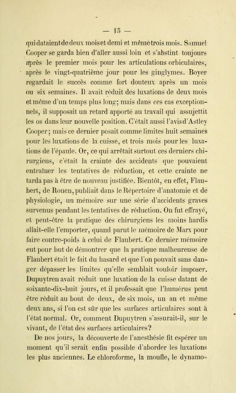 qui dataient de deux moiset demi et mêmetrois mois. Samuel Cooper se garda bien d'aller aussi loin et s'abstint toujours après le premier mois pour les articulations orbiculaires, après le vingt-quatrième jour pour les ginglymes. Boyer regardait le succès comme fort douteux après un mois ou six semaines. Il avait réduit des luxations de deux mois et même d'un temps plus long; mais dans ces cas exception- nels, il supposait un retard apporté au travail qui assujettit les os dans leur nouvelle position. C'était aussi l'avisd'Astley Cooper ; mais ce dernier posait comme limites huit semaines pour les luxations de la cuisse, et trois mois pour les luxa- tions de l'épaule. Or, ce qui arrêtait surtout ces derniers chi- rurgiens, c'était la crainte des accidents que pouvaient entraîner les tentatives de réduction, et cette crainte ne tarda pas à être de nouveau justifiée. Bientôt, en effet, Flau- bert, de Rouen, pubhait dans le Répertoire d'anatomie et de physiologie, un mémoire sur une série d'accidents graves survenus pendant les tentatives de réduction. On fut effrayé, et peut-être la pratique des chirurgiens les moins hardis allait-elle l'emporter, quand parut le mémoire de Marx pour faire contre-poids à celui de Flaubert. Ce dernier mémoire eut pour but de démontrer que la pratique malheureuse de Flaubert était le fait du hasard et que l'on pouvait sans dan- ger dépasser les limites qu'ehe semblait vouloir imposer. Dupuytren avait réduit une luxation de la cuisse datant de soixante-dix-huit jours, et il professait que l'humérus peut être réduit au bout de deux, de six mois, un an et même deux ans, si l'on est sûr que les surfaces articulaires sont à l'état normal. Or, comment Dupuytren s'assurait-il, sur le vivant, de l'état des surfaces articulaires? De nos jours, la découverte de l'anesthésie fit espérer un moment qu'il serait enfin possible d'aborder les luxations les plus anciennes. Le chloroforme, la moufle, le dynamo-