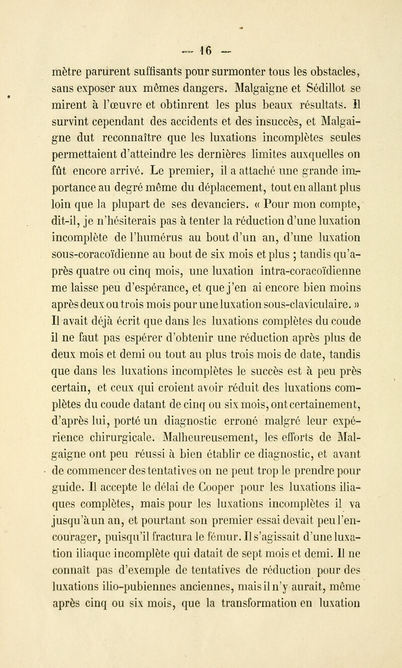 mètre parurent suffisants pour surmonter tous les obstacles, sans exposer aux mêmes dangers. Malgaigne et Sédillot se mirent à l'œuvre et obtinrent les plus beaux résultats. Il survint cependant des accidents et des insuccès, et Malgai- gne dut reconnaître que les luxations incomplètes seules permettaient d'atteindre les dernières limites auxquelles on fût encore arrivé. Le premier, il a attaché une grande im- portance au degré même du déplacement, tout en allant plus loin que la plupart de ses devanciers. « Pour mon compte, dit-il, je n'hésiterais pas à tenter la réduction d'une luxation incomplète de l'humérus au bout d'un an, d'une luxation sous-coracoïdienne au bout de six mois et plus ; tandis qu'a- près quatre ou cinq mois, une luxation intra-coracoïdienne me laisse peu d'espérance, et que j'en ai encore bien moins après deux ou trois mois pour une luxation sous-claviculaire. » Il avait déjà écrit que dans les luxations complètes du coude il ne faut pas espérer d'obtenir une réduction après plus de deux mois et demi ou tout au plus trois mois de date, tandis que dans les luxations incomplètes le succès est à peu près certain, et ceux qui croient avoir réduit des luxations com- plètes du coude datant de cinq ou six mois, ont certainement, d'après lui, porté un diagnostic erroné malgré leur expé- rience chirurgicale. Malheureusement, les elB'orts de Mal- gaigne ont peu réussi à bien étabhr ce diagnostic, et avant de commencer des tentatives on ne peut trop le prendre pour guide. Il accepte le délai de Gooper pour les luxations iUa- ques complètes, mais pour les luxations incomplètes il va jusqu'àun an, et pourtant son premier essai devait peu l'en- courager, puisqu'il fractura le fémur. Il s'agissait d'une luxa- tion iliaque incomplète qui datait de sept mois et demi. Il ne connaît pas d'exemple de tentatives de réduction pour des luxations ilio-pubiennes anciennes, mais il n'y aurait, même après cinq ou six mois, que la transformation en luxation