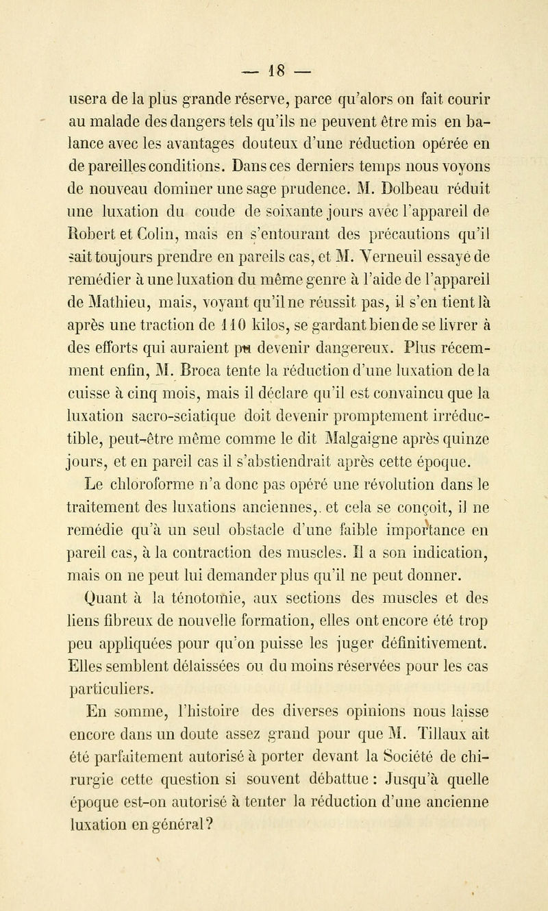 usera de la plus grande réserve, parce qu'alors on fait courir au malade des dangers tels qu'ils ne peuvent être mis en ba- lance avec les avantages douteux d'une réduction opérée en de pareilles conditions. Dans ces derniers temps nous voyons de nouveau dominer une sage prudence. M. Dolbeau réduit une luxation du coude de soixante jours avec l'appareil de Robert et Colin, mais en s'entourant des précautions qu'il sait toujours prendre en pareils cas, et M. Yerneuil essayé de remédier à une luxation du même genre à l'aide de l'appareil de Mathieu, mais, voyant qu'il ne réussit pas, il s'en tient là après une traction de 110 kilos, se gardant bien de se livrer à des efforts qui auraient pt* devenir dangereux. Plus récem- ment enfin, M. Broca tente la réduction d'une luxation delà cuisse à cinq mois, mais il déclare qu'il est convaincu que la luxation sacro-sciatique doit devenir promptement irréduc- tible, peut-être même comme le dit Malgaigne après quinze jours, et en pareil cas il s'abstiendrait après cette époque. Le chloroforme n'a donc pas opéré une révolution dans le traitement des luxations anciennes,, et cela se conçoit, il ne remédie qu'à un seul obstacle d'une faible importance en pareil cas, à la contraction des muscles. Il a son indication, mais on ne peut lui demander plus qu'il ne peut donner. Quant à la ténotomie, aux sections des muscles et des liens fibreux de nouvelle formation, elles ont encore été trop peu appliquées pour qu'on puisse les juger définitivement. Elles semblent délaissées ou du moins réservées pour les cas particuliers. En somme, l'histoire des diverses opinions nous laisse encore dans un doute assez grand pour que M. Tillaux ait été parfaitement autorisé à porter devant la Société de chi- rurgie cette question si souvent débattue : Jusqu'à quelle époque est-on autorisé à tenter la réduction d'ane ancienne luxation en général?