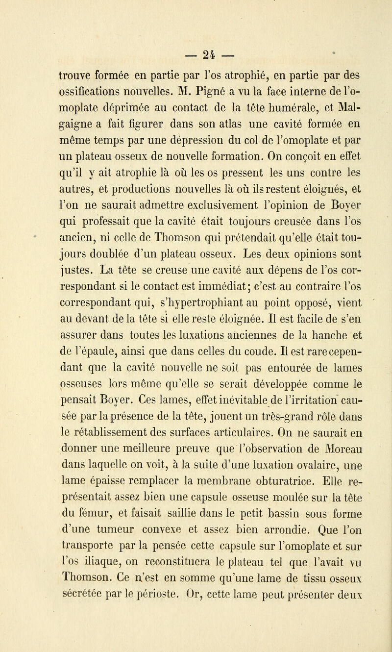 trouve formée en partie par l'os atrophié, en partie par des ossifications nouvelles. M. Pigné a vu la face interne de l'o- moplate déprimée au contact de la tête humérale, et Mal- gaigne a fait figurer dans son atlas une cavité formée en même temps par une dépression du col de l'omoplate et par un plateau osseux de nouvelle formation. On conçoit en efî'et qu'il y ait atrophie là où les os pressent les uns contre les autres, et productions nouvelles là oii ils restent éloignés, et l'on ne saurait admettre exclusivement l'opinion de Boyer qui professait que la cavité était toujours creusée dans l'os ancien, ni celle de Thomson qui prétendait qu'elle était tou- jours doublée d'un plateau osseux. Les deux opinions sont justes. La tête se creuse une cavité aux dépens de l'os cor- respondant si le contact est immédiat; c'est au contraire l'os correspondant qui, s'hypertrophiant au point opposé, vient au devant de la tête si elle reste éloignée. Il est facile de s'en assurer dans toutes les luxations anciennes de la hanche et de l'épaule, ainsi que dans celles du coude. Il est rare cepen- dant que la cavité nouvelle ne soit pas entourée de lames osseuses lors même qu'ehe se serait développée comme le pensait Boyer. Ces lames, effet inévitable de l'irritation cau- sée par la présence de la tête, jouent un très-grand rôle dans le rétablissement des surfaces articulaires. On ne saurait en donner une meilleure preuve que l'observation de Moreau dans laquelle on voit, à la suite d'une luxation ovalaire, une lame épaisse remplacer la membrane obturatrice. Elle re- présentait assez bien une capsule osseuse moulée sur la tête du fémur, et faisait saiUie dans le petit bassin sous forme d'une tumeur convexe et assez bien arrondie. Que l'on transporte par la pensée cette capsule sur l'omoplate et sur l'os iliaque, on reconstituera le plateau tel que l'avait vu Thomson. Ce n'est en somme qu'une lame de tissu osseux sécrétée par le périoste. Or, cette lame peut présenter deux