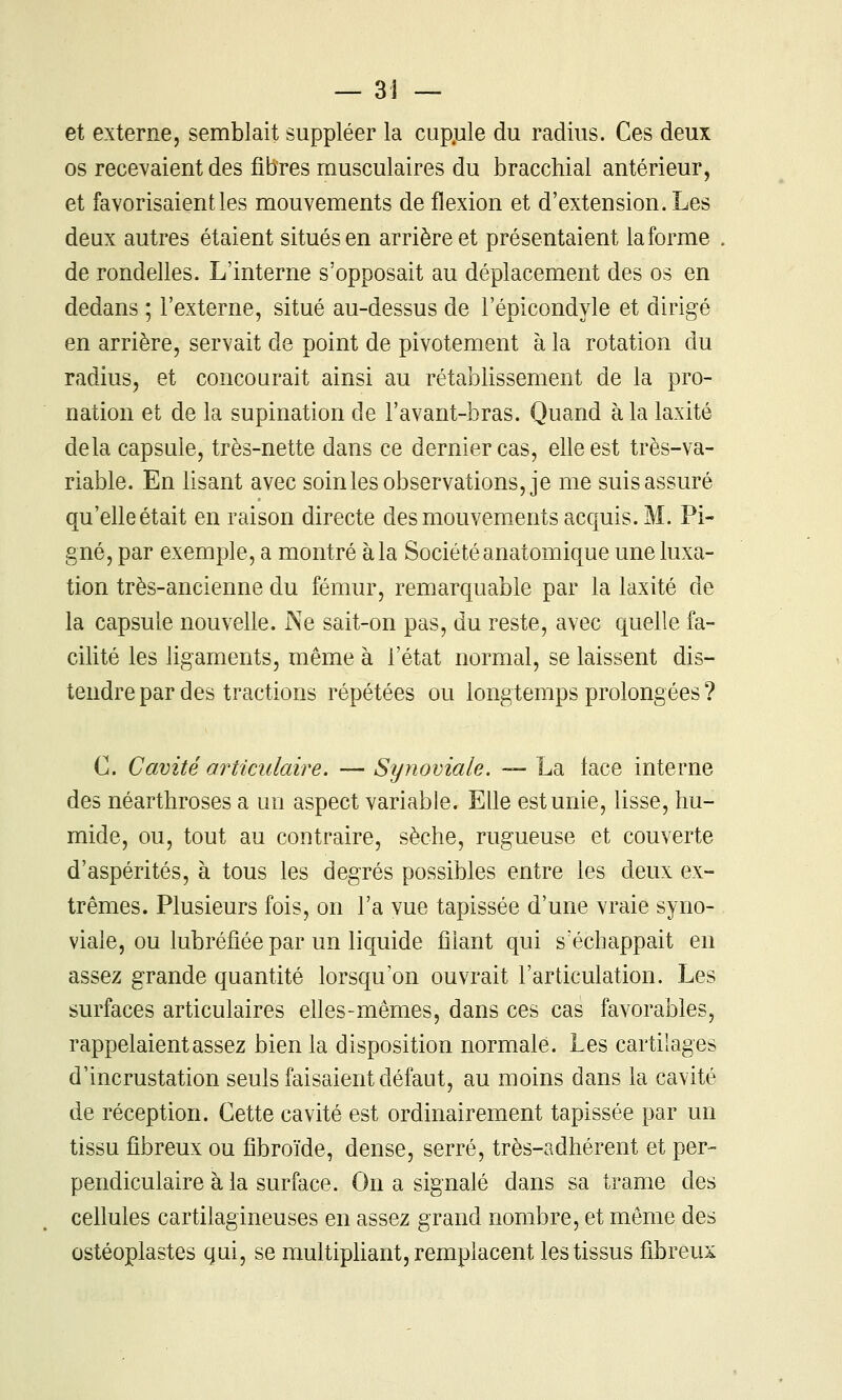 et externe, semblait suppléer la cup.ule du radius. Ces deux os recevaient des fibres musculaires du bracchial antérieur, et favorisaient les mouvements de flexion et d'extension. Les deux autres étaient situés en arrière et présentaient la forme de rondelles. L'interne s'opposait au déplacement des os en dedans ; l'externe, situé au-dessus de l'épicondyle et dirigé en arrière, servait de point de pivotement à la rotation du radius, et concourait ainsi au rétablissement de la pro- nation et de la supination de l'avant-bras. Quand à la laxité delà capsule, très-nette dans ce dernier cas, elle est très-va- riable. En lisant avec soinles observations, je me suis assuré qu'elleétait en raison directe des mouvements acquis. M. Pi- gné, par exemple, a montré àla Sociétéanatomique une luxa- tion très-ancienne du fémur, remarquable par la laxité de la capsule nouvelle. Ne sait-on pas, du reste, avec quelle fa- cilité les ligaments, même à l'état normal, se laissent dis- tendre par des tractions répétées ou longtemps prolongées ? C. Cavité articulaire. —Synoviale. — La face interne des néarthroses a un aspect variable. Elle est unie, lisse, hu- mide, ou, tout au contraire, sèche, rugueuse et couverte d'aspérités, à tous les degrés possibles entre les deux ex- trêmes. Plusieurs fois, on l'a vue tapissée d'une vraie syno- viale, ou lub réfiée par un liquide filant qui s'échappait en assez grande quantité lorsqu'on ouvrait l'articulation. Les surfaces articulaires elles-mêmes, dans ces cas favorables, rappelaient assez bien la disposition normale. Les cartilages d'incrustation seuls faisaient défaut, au moins dans la cavité de réception. Cette cavité est ordinairement tapissée par un tissu fibreux ou flbroïde, dense, serré, très-adhérent et per- pendiculaire à la surface. On a signalé dans sa trame des cellules cartilagineuses en assez grand nombre, et même des ostéoplastes qui, se multipliant, remplacent les tissus fibreux