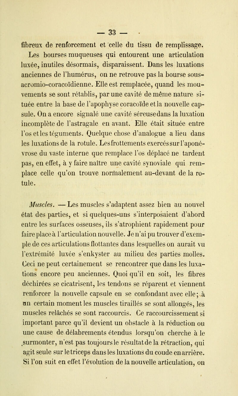 fibreux de renforcement et celle du tissu de remplissage. Les bourses muqueuses qui entourent une articulation luxée, inutiles désormais, disparaissent. Dans les luxations anciennes de l'humérus, on ne retrouve pas la bourse sous- acromio-coracoïdienne. Elle est remplacée, quand les mou- vements se sont rétablis, par une cavité de même nature si- tuée entre la base de l'apophyse coracoïde et la nouvelle cap- sule. On a encore signalé une cavité séreuse dans la luxation incomplète de l'astragale en avant. Elle était située entre l'os et les téguments. Quelque chose d'analogue a lieu dans les luxations de la rotule. Les frottements exercés sur l'aponé- vrose du vaste interne que remplace l'os déplacé ne tardent pas, en effet, à y faire naître une cavité synoviale qui rem- place celle qu'on trouve normalement au-devant de la ro- tule. Muscles. —Les muscles s'adaptent assez bien au nouvel état des parties, et si quelques-uns s'interposaient d'abord entre les surfaces osseuses, ils s'atrophient rapidement pour faire place à l'articulation nouvelle. Je n'ai pu trouver d'exem- ple de ces articulations flottantes dans lesquelles on aurait vu l'extrémité luxée s'enkyster au milieu des parties molles. Ceci ne peut certainement se rencontrer que dans les luxa- tions encore peu anciennes. Quoi qu'il en soit, les fibres déchirées se cicatrisent, les tendons se réparent et viennent renforcer la nouvelle capsule en se confondant avec elle;sa un certain moment les muscles tiraillés se sont allongés, les muscles relâchés se sont raccourcis. Ce raccourcissement si important parce qu'il devient un obstacle à la réduction ou une cause de-délabrements étendus lorsqu'on cherche à le .surmonter, n'est pas toujours le résultat de la rétraction, qui agit seule sur letriceps dans les luxations du coude en arrière. Si l'on suit en effet l'évolution de la nouvelle articulation, on