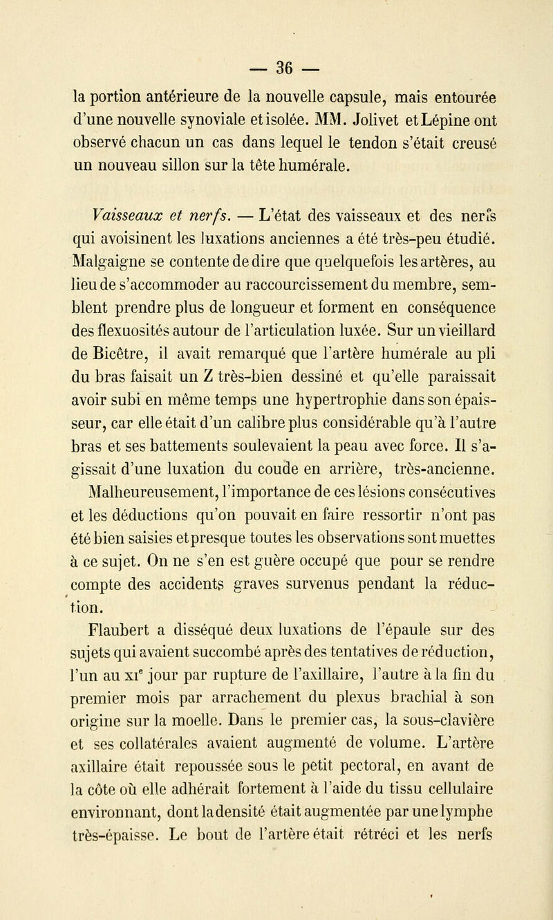 la portion antérieure de la nouvelle capsule, mais entourée d'une nouvelle synoviale et isolée. MM. Jolivet etLépine ont observé chacun un cas dans lequel le tendon s'était creusé un nouveau sillon sur la tête humérale. Vaisseaux et nerfs. — L'état des vaisseaux et des nerCs qui avoisinent les luxations anciennes a été très-peu étudié. Malgaigne se contente de dire que quelquefois les artères, au lieu de s'accommoder au raccourcissement du membre, sem- blent prendre plus de longueur et forment en conséquence des flexuosités autour de l'articulation luxée. Sur un vieillard de Bicêtre, il avait remarqué que l'artère humérale au pli du bras faisait un Z très-bien dessiné et qu'elle paraissait avoir subi en même temps une hypertrophie dans son épais- seur, car elle était d'un calibre plus considérable qu'à l'autre bras et ses battements soulevaient la peau avec force. Il s'a- gissait d'une luxation du coude en arrière, très-ancienne. Malheureusement, l'importance de ces lésions consécutives et les déductions qu'on pouvait en faire ressortir n'ont pas été bien saisies et presque toutes les observations sont muettes à ce sujet. On ne s'en est guère occupé que pour se rendre compte des accidents graves survenus pendant la réduc- tion. Flaubert a disséqué deux luxations de l'épaule sur des sujets qui avaient succombé après des tentatives de réduction, l'un au xf jour par rupture de l'axillaire, l'autre à la fm du premier mois par arrachement du plexus brachial à son origine sur la moelle. Dans le premier cas, la sous-clavière et ses collatérales avaient augmenté de volume. L'artère axillaire était repoussée sous le petit pectoral, en avant de ]a côte 011 elle adhérait fortement à l'aide du tissu cellulaire environnant, dont la densité était augmentée par une lymphe très-épaisse. Le bout de l'artère était rétréci et les nerfs