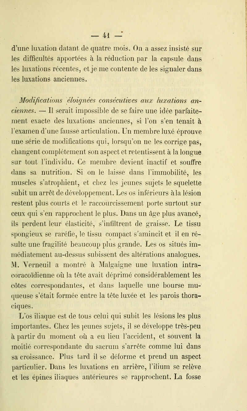 d'une luxation datant de quatre mois. On a assez insisté sur les difficultés apportées à la réduction par la capsule dans les luxations récentes, et je me contente de les signaler dans les luxations anciennes. Modifications éloignées consécutives aux luxations an- ciennes. — Il serait impossible de se faire une idée parfaite- ment exacte des luxations anciennes, si l'on s'en tenait à l'examen d'une fausse articulation. Un membre luxé éprouve une série de modifications qui, lorsqu'on ne les corrige pas, changent complètement son aspect et retentissent à la longue sur tout l'individu. Ce membre devient inactif et souffre dans sa nutrition. Si on le laisse dans l'immobilité, les muscles s'atrophient, et chez les jeunes sujets le squelette subit un arrêt de développement. Les os inférieurs à la lésion restent plus courts et le raccourcissement porte surtout sur ceux qui s'en rapprochent le plus. Dans un âge plus avancé, ils perdent leur élasticité, s'infiltrent de graisse. Le tissu spongieux se raréfie, le tissu compact s'amincit et il en ré- sulte une fragilité beaucoup plus grande. Les os situés im- médiatement au-dessus subissent des altérations analogues. M. Yerneuil a montré à Malgaigne une luxation intra- coracoïdienne oîi la tête avait déprimé considérablement les côtes correspondantes, et dans laquelle une bourse mu- queuse s'était formée entre la tête luxée et les parois thora- ciques. L'os iliaque est de tous celui qui subit les lésions les plus importantes. Chez les ]eunes sujets, il se développe très-peu à partir du moment oii a eu lieu l'accident, et souvent la moitié correspondante du sacrum s'arrête comme lui dans sa croissance. Plus tard il se déforme et prend un aspect particulier. Dans les luxations en arrière, l'ilium se relève et les épines iliaques antérieures se rapprochent. La fosse