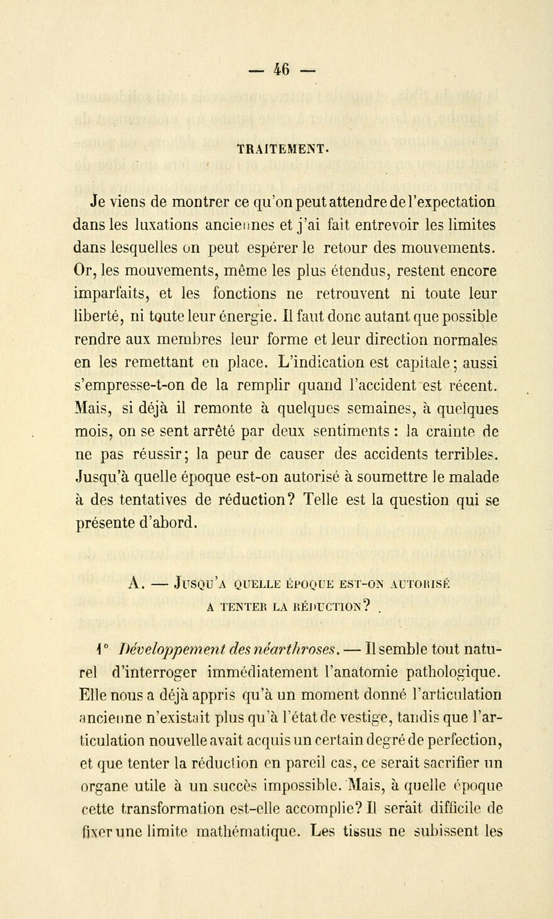 TRAITEMENT. Je viens de montrer ce qu'on peut attendre de l'expectation dans les luxations ancieiines et j'ai fait entrevoir les limites dans lesquelles on peut espérer le retour des mouvements. Or, les mouvements, même les plus étendus, restent encore imparfaits, et les fonctions ne retrouvent ni toute leur liberté, ni toute leur énergie. Il faut donc autant que possible rendre aux membres leur forme et leur direction normales en les remettant en place. L'indication est capitale ; aussi s'empresse-t-on de la remplir quand l'accident est récent. Mais, si déjà il remonte h quelques semaines, à quelques mois, on se sent arrêté par deux sentiments : la crainte de ne pas réussir; la peur de causer des accidents terribles. Jusqu'à quelle époque est-on autorisé à soumettre le malade à des tentatives de réduction? Telle est la question qui se présente d'abord. A. — Jusqu'à quelle époque est-on autorisé A TENTER LA RÉDUCTION? ^ ° Développement des néarthroses. — Il semble tout natu- rel d'interroger immédiatement l'anatomie pathologique. Elle nous a déjà appris qu'à un moment donné l'articulation ancierme n'existait plus qu'à l'état de vestige, tandis que l'ar- ticulation nouvelle avait acquis un certain degré de perfection, et que tenter la réduction en pareil cas, ce serait sacrifier un organe utile à un succès impossible. Mais, à quelle époque cette transformation est-elle accomplie? Il serait difficile de fixer une limite mathématique. Les tissus ne subissent les