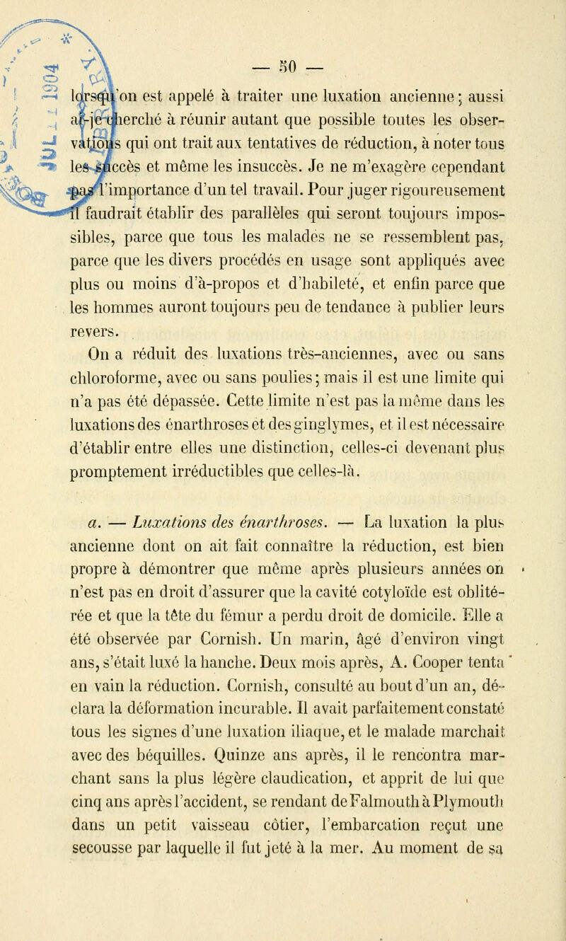 'on est appelé à traiter une luxation ancienne ; aussi (lerclié à réunir autant que possible toutes les obser- lOtts qui ont trait aux tentatives de réduction, à noter tous iccès et même les insuccès. Je ne m'exagère cependant 'importance d'un tel travail. Pour juger rigoureusement faudrait établir des parallèles qui seront toujours impos- sibles, parce que tous les malades ne se ressemblent pas, parce que les divers procédés en usage sont appliqués avec plus ou moins d'à-propos et d'habileté, et enfin parce que les hommes auront toujours peu de tendance à pubUer leurs revers. On a réduit des luxations très-anciennes, avec ou sans chloroforme, avec ou sans poulies ; mais il est une limite qui n'a pas été dépassée. Cette limite n'est pas la même dans les luxations des énarthroses et desginglymes, et il est nécessaire d'établir entre elles une distinction, celles-ci devenant plus promptement irréductibles que celles-là. a. — Luxations des énarthroses, — La luxation la plus ancienne dont on ait fait connaître la réduction, est bien propre à démontrer que même après plusieurs années on n'est pas en droit d'assurer que la cavité cotyloïde est oblité- rée et que la tête du fémur a perdu droit de domicile. Elle a été observée par Cornish. Un marin, âgé d'environ vingt ans, s'était luxé la hanche. Deux mois après, A. Cooper tenta en vain la réduction. Cornish, consulté au bout d'un an, dé- clara la déformation incurable. Il avait parfaitement constaté tous les signes d'une luxation iliaque, et le malade marchait avec des béquilles. Quinze ans après, il le rencontra mar- chant sans la plus légère claudication, et apprit de lui que cinq ans après l'accident, se rendant deFalmouthàPlymouth dans un petit vaisseau côtier, l'embarcation reçut une secousse par laquelle il fut jeté à la mer. Au moment de sa