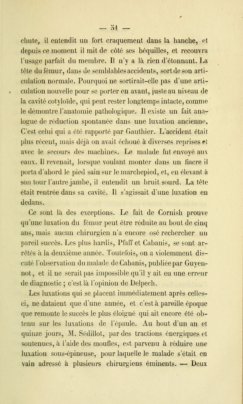 — ol chute^ il entendit un fort craquement dans la hanche, et depuis ce moment il mit de côté ses béquilles, et recouvra l'usage parfait du membre. Il n'y a là rien d'étonnant. La tête du fémur, dans de semblables accidents, sort de son arti- culation normale. Pourquoi ne sortirait-elle pas d'une arti- culation nouvelle pour se porter en avant, juste au niveau de la cavité cotyloïde, qui peut rester longtemps intacte, comme le démontre l'anatomie pathologique. Il existe un fait ana- logue de réduction spontanée dans une luxation ancienne. C'est celui qui a été rapporté par Gauthier. L'accident était plus récent, mais déjà on avait échoué à diverses reprises et avec le secours des machines. Le malade fut envoyé aux eaux. Il revenait, lorsque voulant monter dans un fiacre il porta d'abord le pied sain sur le marchepied, et, en élevant à son tour l'autre jambe, il entendit un bruit sourd. La tête était rentrée dans sa cavité. Il s'agissait d'une luxation en dedans. Ce sont là des exceptions. Le fait de Cornish prouve qu'une luxation du fémur peut être réduite au bout de cinq ans, mais aucun chirurgien n'a encore osé rechercher un pareil succès. Les plus hardis, Pfaff et Cabanis, se sont ar- rêtés à la deuxième année. Toutefois, on a violemment dis- cuté l'observation du malade de Cabanis, publiée par Guyen- not, et il ne serait pas impossible qu'il y ait eu une erreur de diagnostic ; c'est là l'opinion de Delpech. Les luxations qui se placent immédiatement après celles- ci, ne dataient que d'une année, et c'est à pareille époque que remonte le succès le plus éloigné qui ait encore été ob- tenu sur les luxations de l'épaule. Au bout d'un an et quinze jours, M. Sédillot, par des tractions énergiques et soutenues, à l'aide des moufles, est parvenu à réduire une luxation sous-épineuse, pour laquelle le malade s'était en vain adressé à plusieurs chirurgiens éminents. — Deux