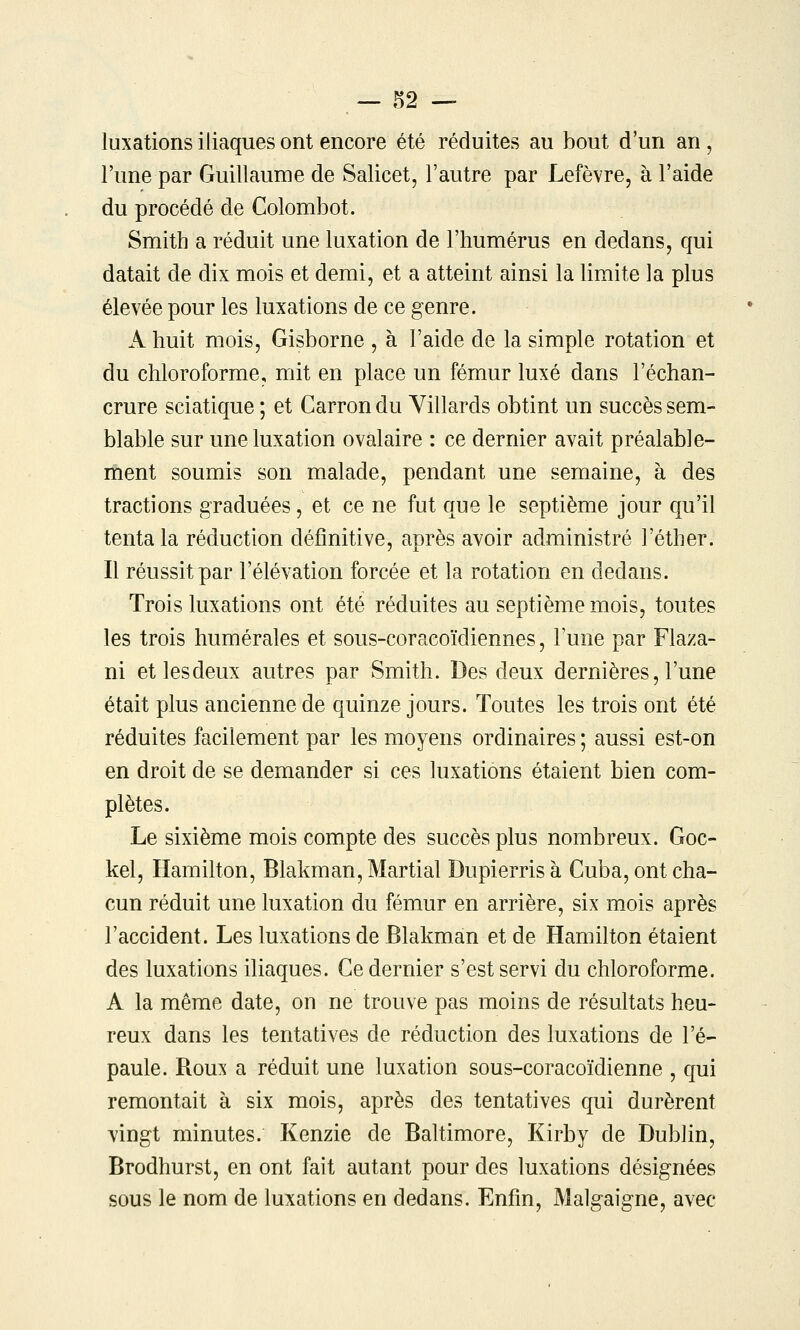 — .^2 — luxations iliaques ont encore été réduites au bout d'un an, l'une par Guillaume de Salicet, l'autre par Lefèvre, à l'aide du procédé de Colombot. Smith a réduit une luxation de l'humérus en dedans, qui datait de dix mois et demi, et a atteint ainsi la limite la plus élevée pour les luxations de ce genre. A huit mois, Gisborne , à l'aide de la simple rotation et du chloroforme, mit en place un fémur luxé dans l'échan- crure sciatique ; et Carron du Villards obtint un succès sem- blable sur une luxation ovalaire : ce dernier avait préalable- ment soumis son malade, pendant une semaine, à des tractions graduées, et ce ne fut que le septième jour qu'il tenta la réduction définitive, après avoir administré l'éther. Il réussit par l'élévation forcée et la rotation en dedans. Trois luxations ont été réduites au septième mois, toutes les trois humérales et sous-coracoïdiennes, l'une par Flaza- ni etlesdeux autres par Smith. Des deux dernières, l'une était plus ancienne de quinze jours. Toutes les trois ont été réduites facilement par les moyens ordinaires ; aussi est-on en droit de se demander si ces luxations étaient bien com- plètes. Le sixième mois compte des succès plus nombreux. Goc- kel, Hamilton, Blakman, Martial Dupierris à Cuba, ont cha- cun réduit une luxation du fémur en arrière, six mois après l'accident. Les luxations de Blakman et de Hamilton étaient des luxations iliaques. Ce dernier s'est servi du chloroforme. A la même date, on ne trouve pas moins de résultats heu- reux dans les tentatives de réduction des luxations de l'é- paule. Rou3( a réduit une luxation sous-coracoïdienne , qui remontait à six mois, après des tentatives qui durèrent vingt minutes. Kenzie de Baltimore, Kirby de Dublin, Brodhurst, en ont fait autant pour des luxations désignées sous le nom de luxations en dedans. Enfin, Malgaigne, avec