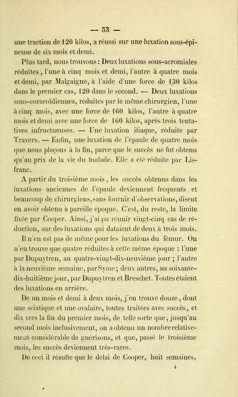 une traction de 120 kilos, a réussi sur une luxation sous-épi- neuse de six mois et demi. Plus tard, nous trouvons : Deux luxations sous-acromiales . réduites , l'une à cinq mois et demi, l'autre à quatre mois et demi, par Malgaigne, à l'aide d'une force de 130 kilos dans le premier cas, 120 dans le second. — Deux luxations sous-coracoïdiennes, réduites par le même chirurgien, l'une à cinq mois^ avec une force de 160 kilos, l'autre à quatre mois et demi avec une force de 160 kilos, après trois tenta- tives infructueuses. — Une luxation iliaque, réduite par Travers. — Enfin, une luxation de l'épaule de quatre mois que nous plaçons à la fin, parce que le succès ne fut obtenu qu'au prix de la vie du inalade. Elle a été réduite par Lis- franc. A partir du troisième mois , les succès obtenus dans les luxations anciennes de l'épaule deviennent fréquents et beaucoup de chirurgiens, sans fournir d'observations, disent en avoir obtenu à pareille époque. C'est, du reste, la limite fixée par Cooper. Ainsi, j'ai pu réunir vingt-cinq cas de ré- duction, sur des luxations qui dataient de deux à trois mois. Il n'en est pas de même pour les luxations du fémur. On n'en trouve que quatre réduites à cette même époque : l'une par Dupuytren, au quatre-vingt-dix-neuvième jour ; l'autre à la neuvième semaine, parSyme; deux autres, au soixante- dix-huitième jour, par Dupuytren et Breschet. Toutes étaient des luxations en arrière. De un mois et demi à deux mois, j'en trouve douze, dont une sciatique et une ovalaire, toutes traitées avec succès, et dix vers la fin du premier mois, de telle sorte que, jusqu'au second mois inclusivement, on a obtenu un nombre relative- ment considérable de guérisons, et que, passé le troisième mois, les succès deviennent très-rares. De ceci il résulte que le délai de Cooper, huit semaines, 4