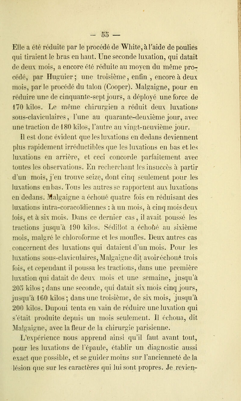 Elle a été réduite par le procédé de Whîte, à l'aidé de poulies qui tiraient le bras en haut. Une seconde luxation, qui datait de deux mois, a encore été réduite au moyen du même pro- cédé, par Huguier ; une troisième, enfin , encore à deux mois, par le procédé du talon (Cooper). Malgaigne, pour en réduire une de cinquante-sept jours, a déployé une force de 170 kilos. Le même chirurgien a réduit deux luxations sous-claviculaires, l'une au quarante-deuxième jour, avec une traction de 180 kilos, l'autre au Yingt-neuvième jour. Il est donc évident que les luxations en dedans deviennent plus rapidement irréductibles que les luxations en bas et les luxations en arrière, et ceci concorde parfaitement avec toutes les observations. En recherchant les insuccès à partir d'un mois, j'en trouve seize, dont cinq seulement pour les luxations enbas. Tous les autres se rapportent aux luxations en dedans. Malgaigne a échoué quatre fois en réduisant des luxations intra-coracoïdiennes : à un mois, à cinq mois deux lois, et à six mois. Dans ce dernier cas, il avait poussé les tractions jusqu'à 190 kilos. Sédillot a échoué au sixième mois, malgré le chloroforme et les moufles. Deux autres cas concernent des luxations qui dataient d'un mois. Pour les luxations sous-claviculaires, Malgaigne dit avoiréchoué trois fois, et cependant il poussa les tractions, dans une première luxation qui datait de deux mois et une semaine, jusqu'à 203 kilos ; dans une seconde, qui datait six mois cinq jours, jusqu'à 160 kilos ; dans une troisième, de six mois, jusqu'à 200 kilos. Dupoui tenta en vain de réduire une luxation qui s'était produite depuis un mois seulement. Il échoua, dit Malgaigne, avec la fleur de la chirurgie parisienne. L'expérience nous apprend ainsi qu'il faut avant tout, pour les luxations de l'épaule, établir un diagnostic aussi exact que possible, et se guider moins sur l'ancienneté delà lésion que sur les caractères qui lui sont propres. Je.revien-