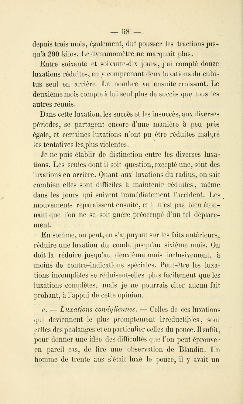 depuis trois mois, également, dut pousser les tractions jus- qu'à 200 kilos. Le dynamomètre ne marquait plus. Entre soixante et soixante-dix jours, j'ai compté douze luxations réduites, en y comprenant deux luxations du cubi- tus seul en arrière. Le nombre va ensuite croissant. Le deuxième mois compte à lui seul plus de succès que tous les autres réunis. Dans cette luxation, les succès et les insuccès, aux diverses périodes, se partagent encore d'une manière à peu près égale, et certaines luxations n'ont pu être réduites malgré les tentatives les,plus violentes. Je ne puis établir de distinction entre les diverses luxa- tions. Les seules dont il soit question, excepté une, sont des luxations en arrière. Quant aux luxations du radius, on sait combien elles sont difficiles à maintenir réduites, même dans les jours qui suivent immédiatement l'accident. Les , mouvements reparaissent ensuite, et il n'est pas bien éton- nant que l'on ne se soit guère préoccupé d'un tel déplace- ment. En somme, on peut, en s'appuyantsur les faits antérieurs, réduire une luxation du coude jusqu'au sixième mois. On doit la réduire jusqu'au deuxième mois inclusivement, à moins de contre-indications spéciales. Peut-être les luxa- tions incomplètes se réduisent-elles plus facilement que les luxations complètes, mais je ne pourrais citer aucun fait probant, à l'appui de cette opinion. c. — Luxations condyHennés. — Celles de ces luxations qui deviennent le plus promptement irréductibles, sont celles des phalanges et en particulier celles du pouce. Il suffit, pour donner une idée des difficultés que l'on peut éprouver en pareil cas, de lire une observation de Blandin. Un homme de trente ans s'était luxé le pouce, il y avait un
