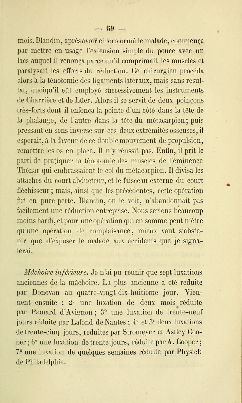 mois. Blandin, après avoir chloroformé le malade, commença par mettre en usage l'extension simple du pouce avec un lacs auquel il renonça parce qu'il comprimait les muscles et paralysait les efforts de réduction. Ce chirurgien procéda alors à la ténoiomie des ligaments latéraux, mais sans résul- tat, quoiqu'il eût employé successivement les instruments de Gharrière et de Liier. Alors il se servit de deux poinçons très-forts dont il enfonça la pointe d'un côté dans la tête de la phalange, de l'autre dans la tête du métacarpien ; puis pressant en sens inverse sur ces deux extrémités osseuses, il espérait, à la faveur de ce double mouvement de propulsion, remettre les os en place. Il n'y réussit pas. Enfin, il prit le parti de pratiquer la ténotomie des muscles de l'éminence Thénar qui embrassaient le col du métacarpien. Il divisa les attaches du court abducteur, et le faisceau externe du court fléchisseur; mais, ainsi que les précédentes, cette opération fut en pure perte. Blandin, on le voit, n'abandonnait pas facilement une réduction entreprise. Nous serions beaucoup moins hardi, et pour une opération qui en somme peut n'être qu'une opération de complaisance, mieux vaut s'abste- nir que d'exposer le malade aux accidents que je signa- lerai. Mâchoire inférieure. Je n'ai pu réunir que sept luxations anciennes de la mâchoire. La plus ancienne a été réduite par Donovan au quatre-vingt-dix-huitième jour. Vien- nent ensuite : 2° une luxation de deux mois réduite par Pamard d'Avignon ; S une luxation de trente-neuf jours réduite par Lafond de Nantes ; 4° et 5° deux luxations de trente-cinq jours, réduites par Stromeyer et Astley Coo- per ; 6° une luxation de trente jours, réduite par A. Cooper ; 7° une luxation de quelques semaines réduite par Physick de Philadelphie.