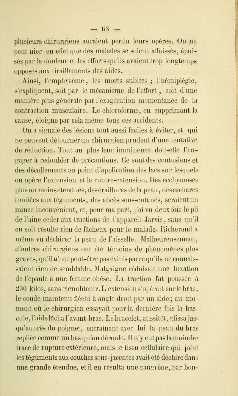 plusieurs chirurgiens auraient perdu leurs opérés. On ne peut nier en efFet que des malades se soient affaissés, épui- sés par la douleur et les efforts qu'ils avaient trop longtemps opposés aux tiraillements des aides. Ainsi, l'emphysème, les morts subites ,• l'hémiplégie, s'exphquent, soit par le mécanisme de l'effort , soit d'une manière plus générale par l'exagération momentanée de la contraction musculaire. Le chloroforme, en supprimant la cause, éloigne par cela même tous ces accidents. On a signalé des lésions tout aussi faciles à éviter, et qui ne peuvent détourner un chirurgien prudent d'une tentative de réduction. Tout au plus leur imminence doit-eUe l'en- gager à redoubler de précautions. Ce sont des contusions et des décoUements au point d'application des lacs sur lesquels on opère l'extension et la contre-extension. Des ecchymoses plus ou moins étendues, deséraillures delà peau, deseschares limitées aux téguments, des abcès sous-cutanés, seraient un mince inconvénient, et, pour ma part, j'ai vu deux fois le pli de l'aine céder aux tractions de l'appareil Jarvis, sans qu'il en soit résulté rien de fâcheux pour le malade. Richerand a même vu déchirer la peau de l'aisselle. Malheureusement, d'autres chirurgiens ont été témoins de phénomènes plus graves, qu'iln'ont peut-être pas évités parce qu'ils ne connais- saient rien de semblable. Malgaigne réduisait une luxation de l'épaule à une femme obèse. La traction fut poussée à 230 kilos, sans rien obtenir. L'extension s'opérait surlebras, le coude maintenu fléchi à angle droit par un aide ; au mo- ment 011 le chirurgien essayait pour la dernière fois la bas- cule, l'aide lâcha l'avant-bras. Le bracelet, aussitôt, glissajus- qu'auprès du poignet, entraînant avec lui la peau du bras repliée comme un bas qu'on déroule. Il n'y eut pas la moindre trace de rupture extérieure, mais le tissu cellulaire qui joint les téguments aux couches sous-jacentes avait été déchiré dans une grande étendue, et il en résulta une gangrène, par bon-