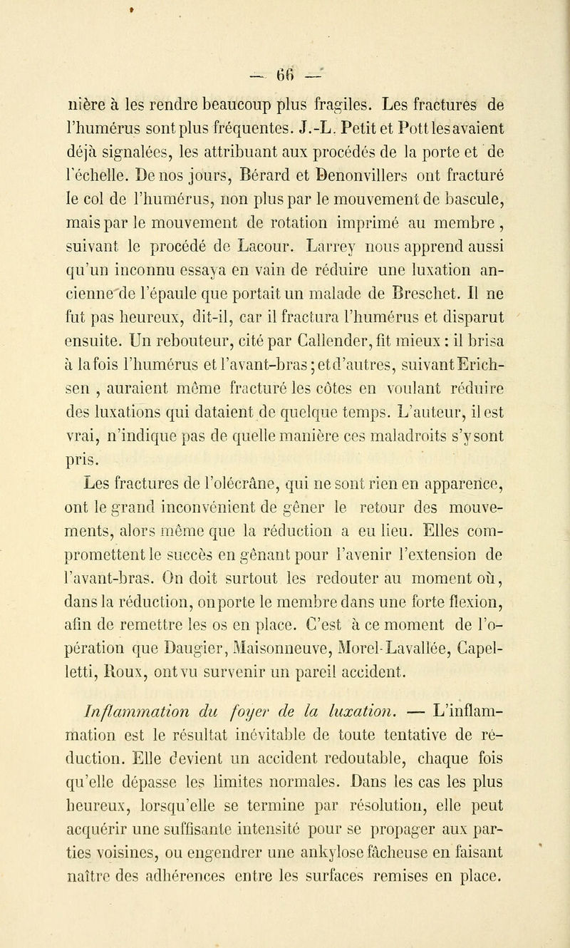 ilière à les rendre beaucoup plus fragiles. Les fractures de l'humérus sont plus fréquentes. J.-L. Petit et Pott les avaient déjà signalées, les attribuant aux procédés de la porte et de Téchelle. De nos jours, Bérard et Benonvillers ont fracturé le col de l'humérus, non plus par le mouvement de bascule, mais par le mouvement de rotation imprimé au membre , suivant le procédé de Lacour. Larrey nous apprend aussi qu'un inconnu essaya en vain de réduire une luxation an- cienne de l'épaule que portait un malade de Breschet. Il ne fut pas heureux, dit-il, car il fractura l'humérus et disparut ensuite. Un rebouteur, cité par Callender, fit mieux : il brisa à la fois l'humérus et l'avant-bras; et d'autres, suivant Erich- sen , auraient même fracturé les côtes en voulant réduire des luxations qui dataient de quelque temps. L'auteur, il est vrai, n'indique pas de quehe manière ces maladroits s'y sont pris. Les fractures de l'olécrâne, qui ne sont rien en apparence, ont le grand inconvénient de gêner le retour des mouve- ments, alors même que la réduction a eu lieu. Elles com- promettent le succès en gênant pour l'avenir l'extension de l'avant-bras. On doit surtout les redouter au moment où, dans la réduction, on porte le membre dans une forte flexion, afin de remettre les os en place. C'est à ce moment de l'o- pération que Daugier, Maisonneuve, Morel-La vallée, Capel- letti, Roux, ont vu survenir un pareil accident. Inflammation du foyer de la luxation. — L'inflam- mation est le résultat inévitable de toute tentative de ré- duction. Elle devient un accident redoutable, chaque fois qu'elle dépasse les limites normales. Dans les cas les plus heureux, lorsqu'elle se termine par résolution, elle peut acquérir une suffisante intensité pour se propager aux par- ties voisines, ou engendrer une ankylose fâcheuse en faisant naître des adhérences entre les surfaces remises en place.