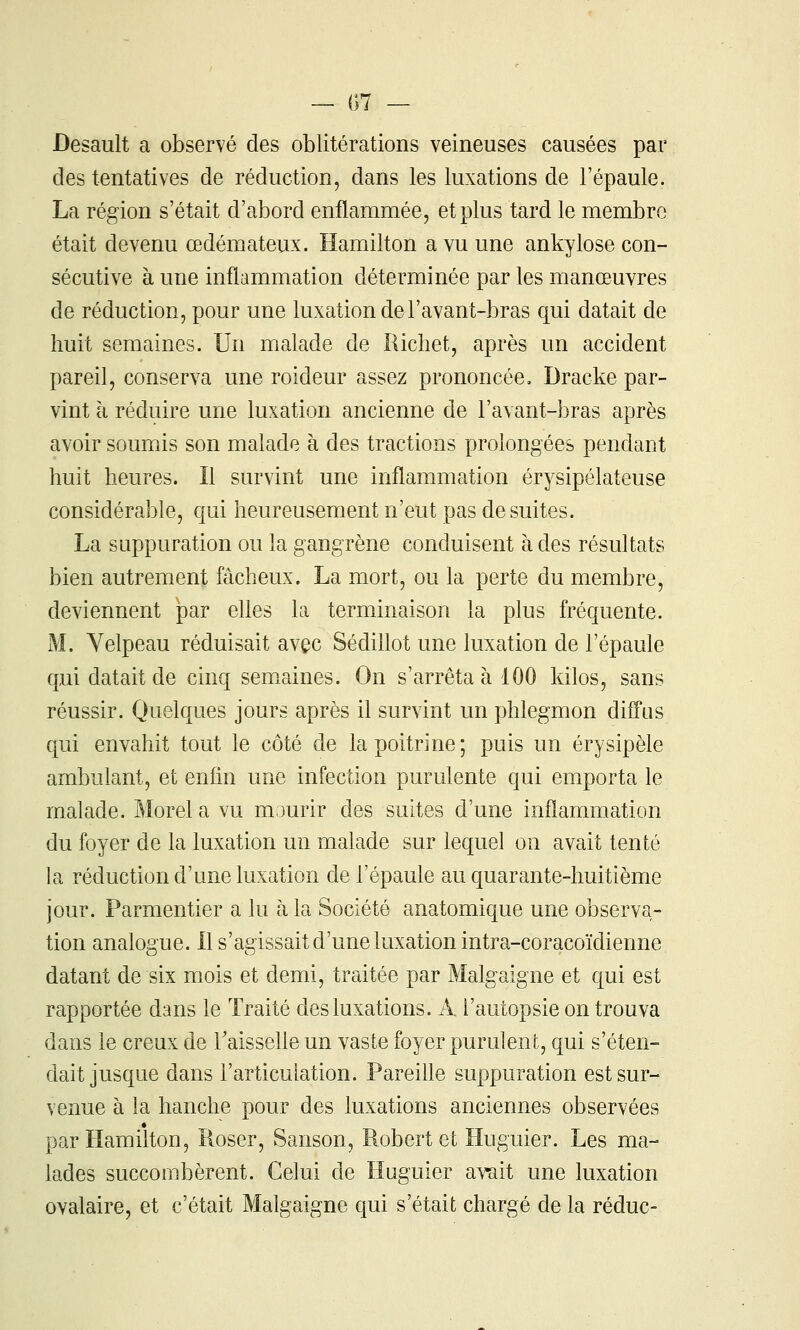 — {;7 — Besault a observé des oblitérations veineuses causées par des tentatives de réduction, dans les luxations de l'épaule. La région s'était d'abord enflammée, et plus tard le membre était devenu œdémateux. Hamilton a vu une ankylose con- sécutive à une inflammation déterminée par les manœuvres de réduction, pour une luxation del'avant-bras qui datait de huit semaines. Un malade de Richet, après un accident pareil, conserva une roideur assez prononcée, Dracke par- vint à réduire une luxation ancienne de l'avant-bras après avoir soumis son malade à des tractions prolongées pendant huit heures. Il survint une inflammation érysipélateuse considérable, qui heureusement n'eut pas de suites. La suppuration ou la gangrène conduisent à des résultats bien autrement fâcheux. La mort, ou la perte du membre, deviennent par elles la terminaison la plus fréquente. M. Yelpeau réduisait avec SédiUot une luxation de l'épaule qui datait de cinq sem.aines. On s'arrêta à 100 kilos, sans réussir. Quelques jours après il survint un phlegmon diffus qui envahit tout le côté de la poitrine ; puis un érysipèle ambulant, et enfin une infection purulente qui emporta le malade. Morel a vu mourir des suites d'une inflammation du foyer de la luxation un malade sur lequel on avait tenté la réduction d'une luxation de l'épaule au quarante-huitième jour. Parmentier a lu à la Société anatomique une observa- tion analogue. Il s'agissait d'une luxation intra-coracoïdienne datant de six mois et demi, traitée par Malgaigne et qui est rapportée dans le Traité des luxations. A l'autopsie on trouva dans le creux de TaisseUe un vaste foyer purulent, qui s'éten- dait jusque dans l'articulation. Pareille suppuration est sur- venue à la hanche pour des luxations anciennes observées par Hamilton, Roser, Sanson, Robert et Huguier. Les ma- lades succombèrent. Celui de Huguier awit une luxation ovalaire, et c'était Malgaigne qui s'était chargé de la réduc-