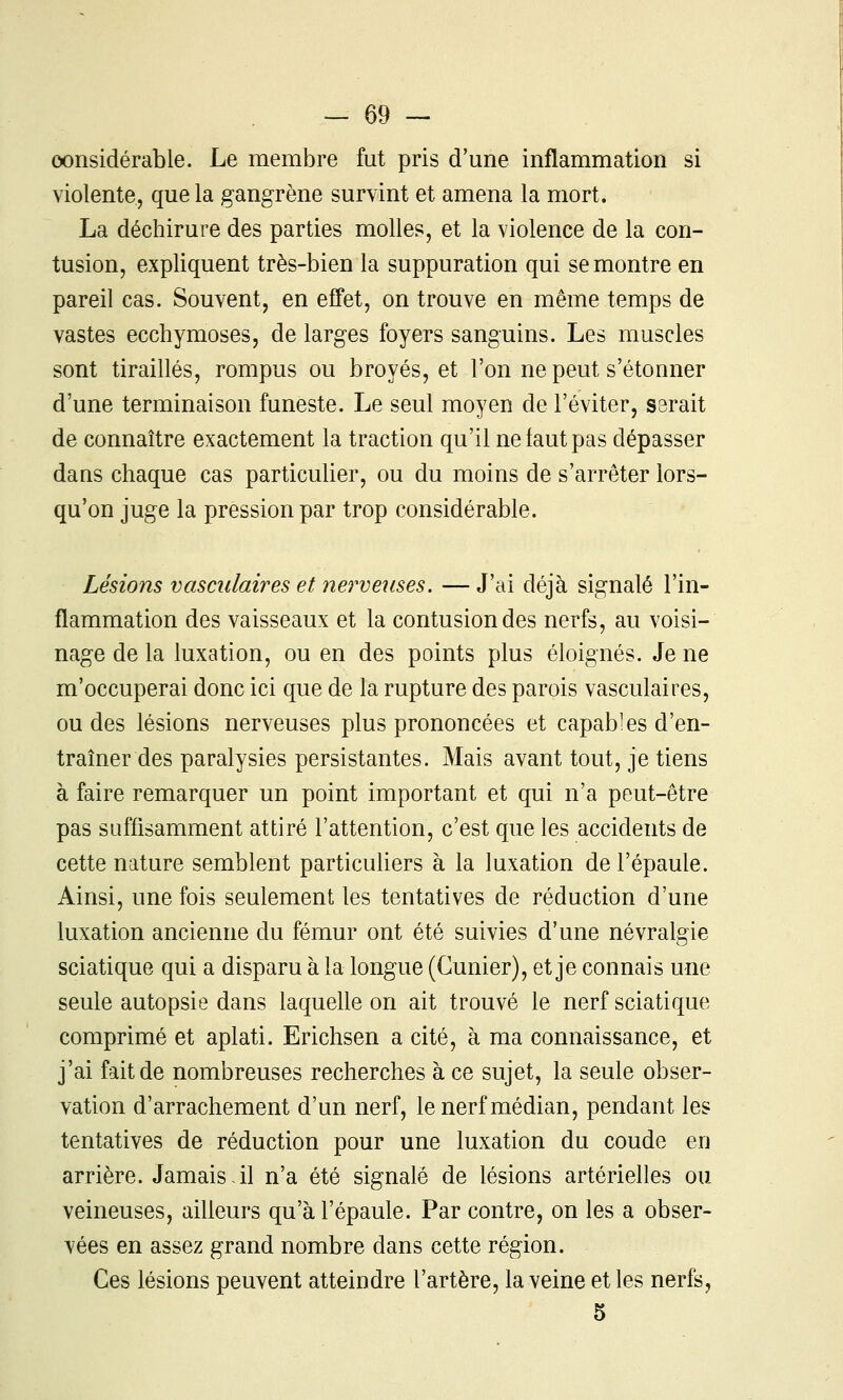 considérable. Le membre fut pris d'une inflammation si violente, que la gangrène survint et amena la mort. La déchirure des parties molles, et la violence de la con- tusion, expliquent très-bien la suppuration qui se montre en pareil cas. Souvent, en effet, on trouve en même temps de vastes ecchymoses, de larges foyers sanguins. Les muscles sont tiraillés, rompus ou broyés, et l'on ne peut s'étonner d'une terminaison funeste. Le seul moyen de l'éviter, S3rait de connaître exactement la traction qu'il ne faut pas dépasser dans chaque cas particulier, ou du moins de s'arrêter lors- qu'on juge la pression par trop considérable. Lésions vasciilaires et nerveuses. — J'ai déjà signalé l'in- flammation des vaisseaux et la contusion des nerfs, au voisi- nage de la luxation, ou en des points plus éloignés. Je ne m'occuperai donc ici que de la rupture des parois vasculaires, ou des lésions nerveuses plus prononcées et capables d'en- traîner des paralysies persistantes. Mais avant tout, je tiens à faire remarquer un point important et qui n'a peut-être pas suffisamment attiré l'attention, c'est que les accidents de cette nature semblent particuliers à la luxation de l'épaule. Ainsi, une fois seulement les tentatives de réduction d'une luxation ancienne du fémur ont été suivies d'une névralgie sciatique qui a disparu à la longue (Gunier), et je connais une seule autopsie dans laquelle on ait trouvé le nerf sciatique comprimé et aplati. Erichsen a cité, à ma connaissance, et j'ai fait de nombreuses recherches à ce sujet, la seule obser- vation d'arrachement d'un nerf, le nerf médian, pendant les tentatives de réduction pour une luxation du coude en arrière. Jamais il n'a été signalé de lésions artérielles ou veineuses, ailleurs qu'à l'épaule. Par contre, on les a obser- vées en assez grand nombre dans cette région. Ces lésions peuvent atteindre l'artère, la veine et les nerfs, 5