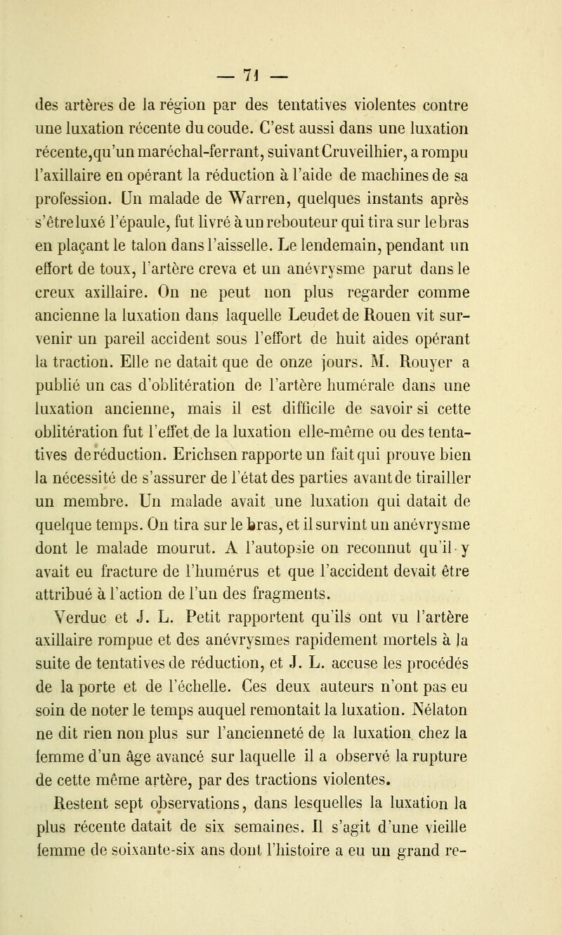 des artères de la région par des tentatives violentes contre une luxation récente du coude. C'est aussi dans une luxation récentejqu'unmaréchal-ferrant, suivant Cruveilhier, a rompu l'axillaire en opérant la réduction à l'aide de machines de sa profession. Un malade de Warren, quelques instants après s'être luxé l'épaule, fut livré à un rebouteur qui tira sur lebras en plaçant le talon dans l'aisselle. Le lendemain, pendant un effort de toux, Tartère creva et un anévrysme parut dans le creux axillaire. On ne peut non plus regarder comme ancienne la luxation dans laquelle Leudet de Rouen vit sur- venir un pareil accident sous l'effort de huit aides opérant la traction. Elle ne datait que de onze jours. M. Rouyer a pubUé un cas d'oblitération do l'artère humérale dans une luxation ancienne, mais il est difficile de savoir si cette obhtération fut l'effet de la luxation elle-même ou des tenta- tives de réduction. Erichsen rapporte un fait qui prouve bien la nécessité de s'assurer de l'état des parties avant de tirailler un membre. Un malade avait une luxation qui datait de quelque temps. On tira sur le bras, et il survint un anévrysme dont le malade mourut. A l'autopsie on reconnut qu'il y avait eu fracture de l'humérus et que l'accident devait être attribué à l'action de l'un des fragments. Verduc et J. L. Petit rapportent qu'ils ont vu l'artère axillaire rompue et des anévrysmes rapidement mortels à la suite de tentatives de réduction, et J. L. accuse les procédés de la porte et de l'échelle. Ces deux auteurs n'ont pas eu soin de noter le temps auquel remontait la luxation. Nélaton ne dit rien non plus sur l'ancienneté de la luxation chez la femme d'un âge avancé sur laquelle il a observé la rupture de cette même artère, par des tractions violentes. Restent sept observations, dans lesquelles la luxation la plus récente datait de six semaines. Il s'agit d'une vieille femme de soixante-six ans dont l'histoire a eu un grand re-