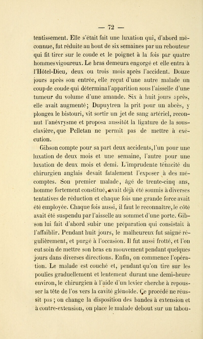 tentissement. Elle s'était fait une luxation qui, d'abord mé- connue, fut réduite au bout de six semaines par un rebouteur qui fit tirer sur le coude et le poignet à la fois par quatre hommes vigoureux. Le bras demeura engorgé et elle entra à riiôtel-DieU;, deux ou trois mois après l'accident. Douze jours après son entrée, elle reçut d'une autre malade un coup de coude qui déterminal'apparition sous l'aisselle d'une tumeur du volume d'une amande. Six à huit jours après, elle avait augmenté; Dupuytren la prit pour un abcès, y plongea le bistouri, vit sortir un jet de sang artériel, recon- nut l'anévrysme et proposa aussitôt la ligature de la sous- clavière, que Pelletan ne permit pas de mettre à exé- cution. Gibson compte pour sa part deux accidents, l'un pour une luxation de deux mois et une semaine, l'autre pour une luxation de deux mois et demi. L'imprudente ténacité du chirurgien anglais devait fatalement l'exposer à des mé- comptes. Son premier malade, âgé de trente-cinq ans, homme fortement constitué, savait déjà été soumis à diverses tentatives de réduction et chaque fois une grande force avait été employée. Chaque fois aussi, il faut le reconnaître, le côté avait été suspendu par l'aisseUe au sommet d'une porte. Gib- son lui fait d'abord subir une préparation qui consistait à l'affaiblir. Pendant huit jours, le malheureux fut saigné ré- guhèrement, et purgé à l'occasion. Il fut aussi frotté, et l'on eut soin de mettre son bras en mouvement pendant quelques jours dans diverses directions. Enfin, on commence l'opéra- tion. Le malade est couché et, pendant qu'on tire sur les poulies graduellement et lentement durant une demi-heure environ, le chirurgien à l'aide d'un levier cherche à repous- ser la tête de l'os vers la cavité glénoïde. Ce procédé ne réus- sit pas ; on change la disposition des bandes à extension et à contre-extension, on place le malade debout sur un tabou-