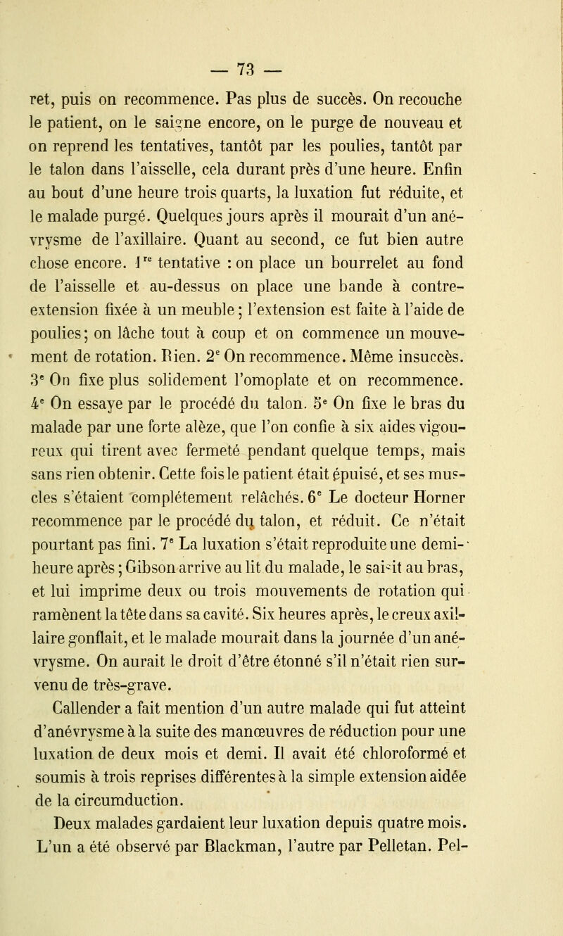 ret, puis on recommence. Pas plus de succès. On recouche le patient, on le saigne encore, on le purge de nouveau et on reprend les tentatives, tantôt par les poulies, tantôt par le talon dans l'aisselle, cela durant près d'une heure. Enfin au bout d'une heure trois quarts, la luxation fut réduite, et le malade purgé. Quelques jours après il mourait d'un ané- vrysme de l'axillaire. Quant au second, ce fut bien autre chose encore. 1 tentative : on place un bourrelet au fond de l'aisselle et au-dessus on place une bande à contre- extension fixée à un meuble ; l'extension est faite à l'aide de poulies ; on lâche tout à coup et on commence un mouve- ment de rotation. Rien. 2^ On recommence. Même insuccès. 3 On fixe plus solidement l'omoplate et on recommence. 4^ On essaye par le procédé du talon. 5^ On fixe le bras du malade par une forte alèze, que l'on confie à six aides vigou- reux qui tirent avec fermeté pendant quelque temps, mais sans rien obtenir. Cette fois le patient était épuisé, et ses mus- cles s'étaient complètement relâchés. 6^ Le docteur Horner recommence par le procédé du talon, et réduit. Ce n'était pourtant pas fini. 7* La luxation s'était reproduite une demi-- heure après ; Gibson arrive au lit du malade, le sai-it au bras, et lui imprime deux ou trois mouvements de rotation qui ramènent la tête dans sa cavité. Six heures après, le creux axii- laire gonflait, et le malade mourait dans la journée d'un ané- vrysme. On aurait le droit d'être étonné s'il n'était rien sur- venu de très-grave. Callender a fait mention d'un autre malade qui fut atteint d'anévrysme à la suite des manœuvres de réduction pour une luxation de deux mois et demi. Il avait été chloroformé et soumis à trois reprises différentes à la simple extension aidée de la circumduction. Deux malades gardaient leur luxation depuis quatre mois. L'un a été observé par Blackman, l'autre par Pelletan. Pel-