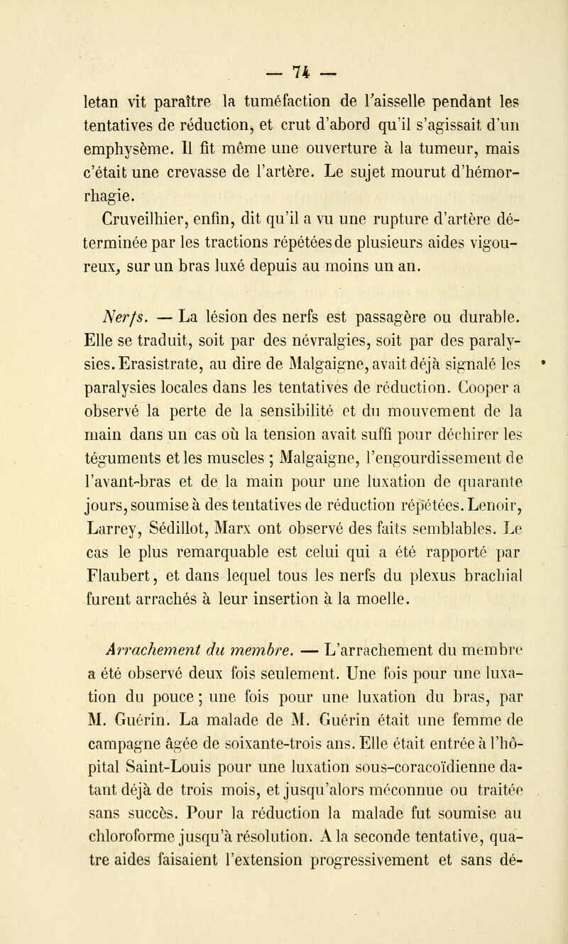 letan vit paraître la tuméfaction de Faisselle pendant les tentatives de réduction, et crut d'abord qu'il s'agissait d'un emphysème. 11 fit même une ouverture à la tumeur, mais c'était une crevasse de l'artère. Le sujet mourut d'hémor- rhagie. Cruveilhier, enfin, dit qu'il a vu une rupture d'artère dé- terminée par les tractions répétées de plusieurs aides vigou- reux^ sur un bras luxé depuis au moins un an. Nerfs. — La lésion des nerfs est passagère ou durable. Elle se traduit, soit par des névralgies, soit par des paraly- sies. Erasistrate, au dire de Malgaigne, avait déjà signalé les paralysies locales dans les tentatives de réduction. Gooper a observé la perte de la sensibilité et du mouvement de la main dans un cas où la tension avait suffi pour déchirer les téguments et les muscles ; Malgaigne, l'engourdissement de l'avant-bras et de la main pour une luxation de quarante jours, soumise à des tentatives de réduction répétées. Lenoir, Larrey, Sédillot, Marx ont observé des faits semblables. Le cas le plus remarquable est celui qui a été rapporté par Flaubert, et dans lequel tous les nerfs du plexus brachial furent arrachés à leur insertion à la moelle. Arrachement du membre. — L'arrachement du membre a été observé deux fois seulement. Une fois pour une luxa- tion du pouce ; une fois pour une luxation du bras, par M. Guérin. La malade de M. Guérin était une femme de campagne âgée de soixante-trois ans. Elle était entrée à l'hô- pital Saint-Louis pour une luxation sous-coracoïdienne da- tant déjà de trois mois, et jusqu'alors méconnue ou traitée sans succès. Pour la réduction la malade fut soumise au chloroforme jusqu'à résolution. A la seconde tentative, qua- tre aides faisaient l'extension progressivement et sans dé-