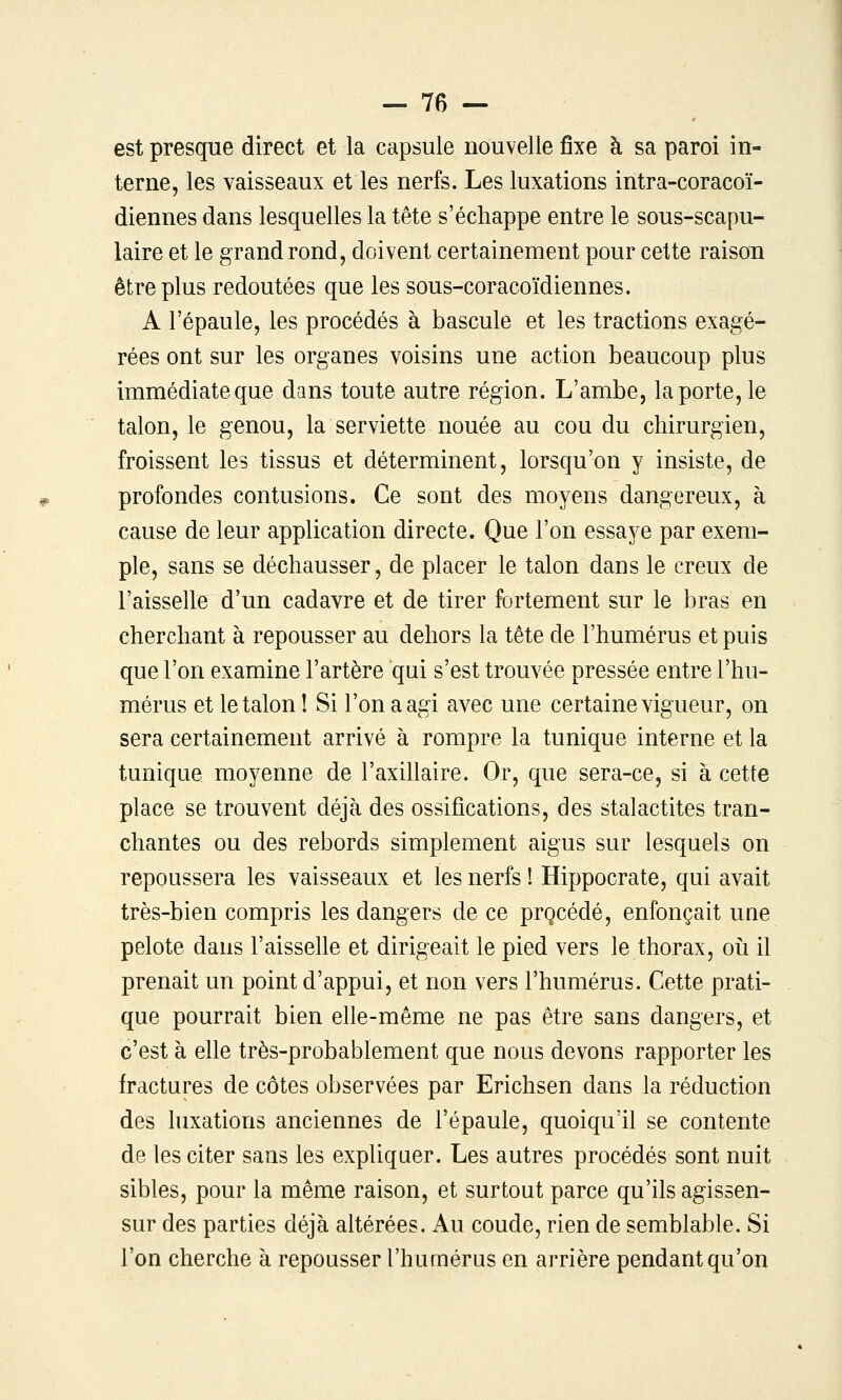 est presque direct et la capsule nouvelle fixe à sa paroi in- terne, les vaisseaux et les nerfs. Les luxations intra-coracoï- diennes dans lesquelles la tête s'échappe entre le sous-scapu- laire et le grand rond, doivent certainement pour cette raison être plus redoutées que les sous-coracoïdiennes. A l'épaule, les procédés à bascule et les tractions exagé- rées ont sur les organes voisins une action beaucoup plus immédiate que dans toute autre région. L'ambe, la porte, le talon, le genou, la serviette nouée au cou du chirurgien, froissent les tissus et déterminent, lorsqu'on y insiste, de profondes contusions. Ce sont des moyens dangereux, à cause de leur application directe. Que l'on essaye par exem- ple, sans se déchausser, de placer le talon dans le creux de l'aisselle d'un cadavre et de tirer fortement sur le bras en cherchant à repousser au dehors la tête de l'humérus et puis que l'on examine l'artère qui s'est trouvée pressée entre l'hu- mérus et le talon I Si l'on a agi avec une certaine vigueur, on sera certainement arrivé à rompre la tunique interne et la tunique moyenne de l'axillaire. Or, que sera-ce, si à cette place se trouvent déjà des ossifications, des stalactites tran- chantes ou des rebords simplement aigus sur lesquels on repoussera les vaisseaux et les nerfs ! Hippocrate, qui avait très-bien compris les dangers de ce prçcédé, enfonçait une pelote dans l'aisselle et dirigeait le pied vers le thorax, oii il prenait un point d'appui, et non vers l'humérus. Cette prati- que pourrait bien elle-même ne pas être sans dangers, et c'est à elle très-probablement que nous devons rapporter les fractures de côtes observées par Erichsen dans la réduction des luxations anciennes de l'épaule, quoiqu'il se contente de les citer sans les expliquer. Les autres procédés sont nuit sibles, pour la même raison, et surtout parce qu'ils agissen- sur des parties déjà altérées. Au coude, rien de semblable. Si l'on cherche à repousser l'humérus en arrière pendant qu'on